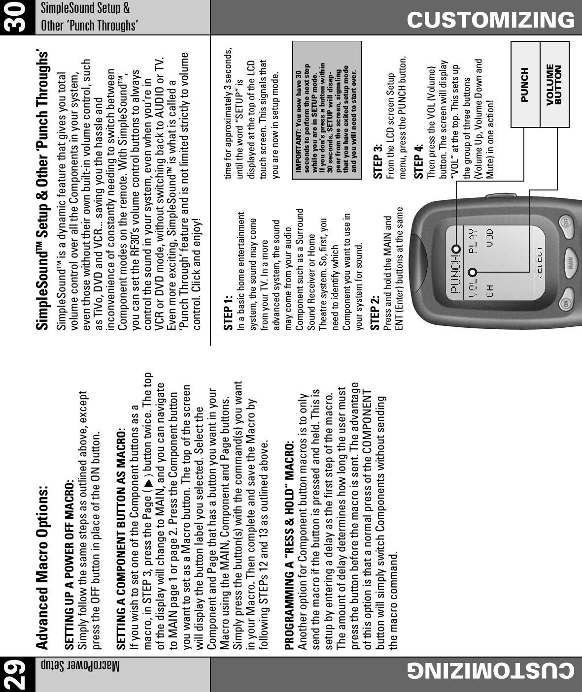 29 30MacroPower SetupCUSTOMIZINGSimpleSound Setup &amp;Other ‘Punch Throughs’CUSTOMIZINGAdvanced Macro Options:SETTING UP A POWER OFF MACRO:Simply follow the same steps as outlined above, exceptpress the OFF button in place of the ON button.SETTING A COMPONENT BUTTON AS MACRO:If you wish to set one of the Component buttons as amacro, in STEP 3, press the Page ( button twice. The topof the display will change to MAIN, and you can navigateto MAIN page 1 or page 2. Press the Component buttonyou want to set as a Macro button. The top of the screenwill display the button label you selected. Select theComponent and Page that has a button you want in yourMacro using the MAIN, Component and Page buttons.Simply press the button(s) with the command(s) you wantin your Macro. Then complete and save the Macro byfollowing STEPs 12 and 13 as outlined above.PROGRAMMING A “RESS &amp; HOLD” MACRO:Another option for Component button macros is to onlysend the macro if the button is pressed and held. This issetup by entering a delay as the first step of the macro.The amount of delay determines how long the user mustpress the button before the macro is sent. The advantageof this option is that a normal press of the COMPONENTbutton will simply switch Components without sendingthe macro command.SimpleSoundTM Setup &amp; Other ‘Punch Throughs’SimpleSoundTM is a dynamic feature that gives you totalvolume control over all the Components in your system,even those without their own built-in volume control, suchas TiVo, DVD and VCR... saving you the hassle andinconvenience of constantly needing to switch betweenComponent modes on the remote. With SimpleSoundTM,you can set the RF30’s volume control buttons to alwayscontrol the sound in your system, even when you’re inVCR or DVD mode, without switching back to AUDIO or TV.Even more exciting, SimpleSoundTM is what is called a‘Punch Through’ feature and is not limited strictly to volumecontrol. Click and enjoy!PUNCHVOLUMEBUTTONSTEP 1:In a basic home entertainmentsystem, the sound may comefrom your TV. In a moreadvanced system, the soundmay come from your audioComponent such as a SurroundSound Receiver or HomeTheatre system. So, first, youneed to identify whichComponent you want to use inyour system for sound.STEP 2:Press and hold the MAIN andENT (Enter) buttons at the sametime for approximately 3 seconds,until the word “SETUP” isdisplayed at the top of the LCDtouch screen. This signals thatyou are now in setup mode.STEP 3:From the LCD screen Setupmenu, press the PUNCH button.STEP 4:Then press the VOL (Volume)button. The screen will display“VOL” at the top. This sets upthe group of three buttons(Volume Up, Volume Down andMute) in one action!IMPORTANT: You now have 30seconds to perform the next stepwhile you are in SETUP mode.If you don’s press a button within30 seconds, SETUP will disap-pear from the screen, signalingthat you have exited setup modeand you will need to start over.