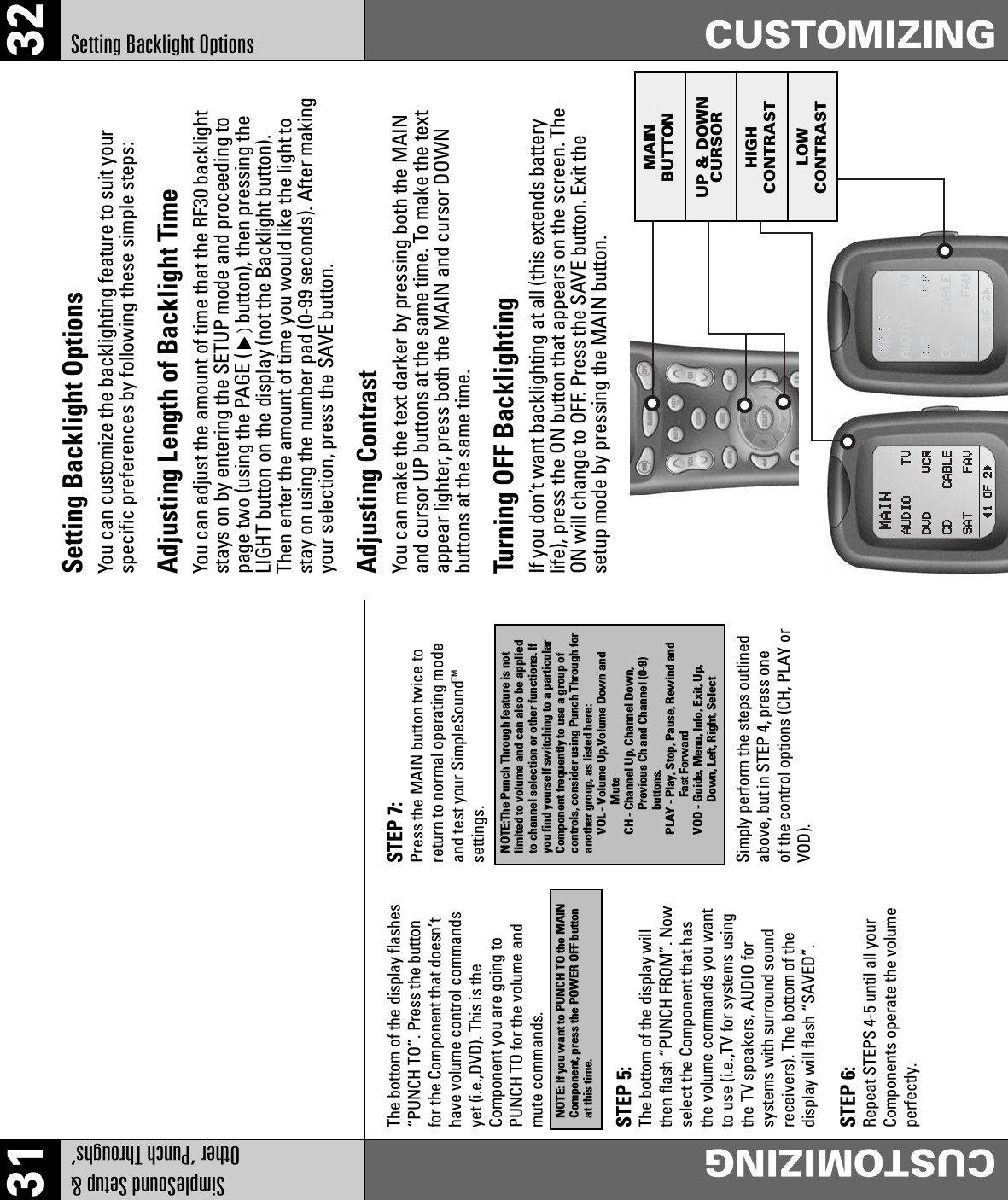 31 32SimpleSound Setup &amp;Other ‘Punch Throughs’CUSTOMIZINGSetting Backlight Options CUSTOMIZINGMAINBUTTONUP &amp; DOWNCURSORHIGHCONTRASTLOWCONTRASTThe bottom of the display flashes“PUNCH TO”. Press the buttonfor the Component that doesn’thave volume control commandsyet (i.e.,DVD). This is theComponent you are going toPUNCH TO for the volume andmute commands.NOTE: If you want to PUNCH TO the MAINComponent, press the POWER OFF buttonat this time.STEP 5:The bottom of the display willthen flash “PUNCH FROM”. Nowselect the Component that hasthe volume commands you wantto use (i.e.,TV for systems usingthe TV speakers, AUDIO forsystems with surround soundreceivers). The bottom of thedisplay will flash “SAVED”.STEP 6:Repeat STEPS 4-5 until all yourComponents operate the volumeperfectly.STEP 7:Press the MAIN button twice toreturn to normal operating modeand test your SimpleSoundTMsettings.Simply perform the steps outlinedabove, but in STEP 4, press oneof the control options (CH, PLAY orVOD).NOTE:The Punch Through feature is notlimited to volume and can also be appliedto channel selection or other functions. Ifyou find yourself switching to a particularComponent frequently to use a group ofcontrols, consider using Punch Through foranother group, as listed here:VOL - Volume Up,Volume Down andMuteCH - Channel Up, Channel Down,Previous Ch and Channel (0-9)buttons.PLAY - Play, Stop, Pause, Rewind andFast ForwardVOD - Guide, Menu, Info, Exit, Up,Down, Left, Right, SelectSetting Backlight OptionsYou can customize the backlighting feature to suit yourspecific preferences by following these simple steps:Adjusting Length of Backlight TimeYou can adjust the amount of time that the RF30 backlightstays on by entering the SETUP mode and proceeding topage two (using the PAGE ( button), then pressing theLIGHT button on the display (not the Backlight button).Then enter the amount of time you would like the light tostay on using the number pad (0-99 seconds). After makingyour selection, press the SAVE button.Adjusting ContrastYou can make the text darker by pressing both the MAINand cursor UP buttons at the same time. To make the textappear lighter, press both the MAIN and cursor DOWNbuttons at the same time.Turning OFF BacklightingIf you don’t want backlighting at all (this extends batterylife), press the ON button that appears on the screen. TheON will change to OFF. Press the SAVE button. Exit thesetup mode by pressing the MAIN button.