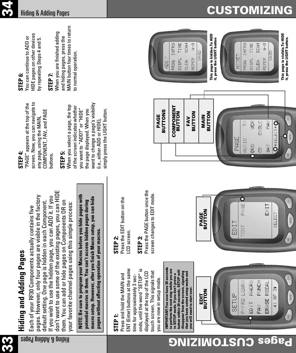 33 34Hiding &amp; Adding PagesPages CUSTOMIZINGHiding &amp; Adding Pages CUSTOMIZINGHiding and Adding PagesEach of your RF30 Components actually contains fivepages. However, only four pages are visible in the factorydefault setting. One page is hidden in each Component.If you wish to use the hidden page, you can ADD it. If youdon’t want to use some of the existing pages, you can HIDEthem. You can add or hide pages on Components OR onyour favorite channel pages using this simple process:NOTE: Be sure to program your Macros before you hide pages withpotential macros in them. You can’t access hidden pages duringmacro setup. However, after you finish Macro setup, you can hidepages without affecting operation of your macros.STEP 1:Press and hold the MAIN andENT (Enter) buttons at the sametime for approximately 3 sec-onds, until the word ”SETUP” isdisplayed at the top of the LCDtouch screen. This signals thatyou are now in setup mode.STEP 2:Press the EDIT button on theLCD screen.STEP 3:Press the PAGE button once thescreen changes to EDIT mode.STEP 4:“PAGE” appears at the top of thescreen. Now, you can navigate toany page, using the MAIN,COMPONENT, FAV, and PAGEbuttons.STEP 5:When you select a page, the topof the screen indicates whetheryou want to “ADD?” or “HIDE”the page displayed. When youwant to change a page’s visibility(i.e., either ADD or HIDE),simply press the LIGHT button.STEP 6:You can continue to ADD orHIDE pages on other devicesby repeating Steps 4 and 5.STEP 7:When you are finished addingand hiding pages, press theMAIN button four times to returnto normal operation.IMPORTANT:You now have 30 secondsto perform the next step while you arein SETUP mode. If you don’t press abutton within 30 seconds, SETUP willdisappear from the screen, signalingthat you have exited setup mode andyou will need to start over.EDITBUTTON PAGEBUTTONPAGEBUTTONSCOMPONENTBUTTONFAVBUTTONMAINBUTTONThis page is hidden.To ADDit, press the LIGHT buttonThis page is visible.To HIDEit, press the LIGHT button.