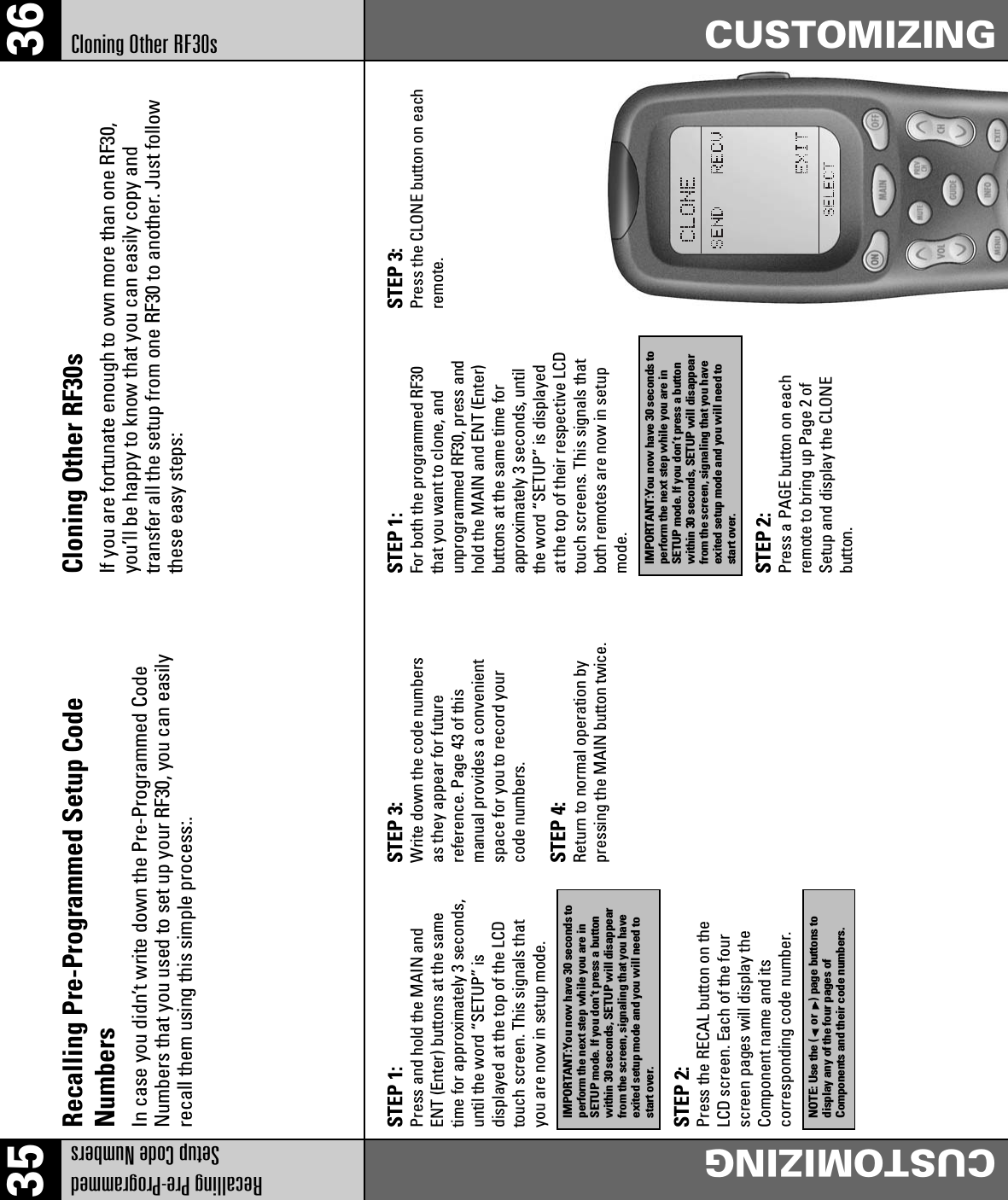 35 36Recalling Pre-ProgrammedSetup Code NumbersCUSTOMIZINGCloning Other RF30sCUSTOMIZINGRecalling Pre-Programmed Setup CodeNumbersIn case you didn’t write down the Pre-Programmed CodeNumbers that you used to set up your RF30, you can easilyrecall them using this simple process:.Cloning Other RF30sIf you are fortunate enough to own more than one RF30,you’ll be happy to know that you can easily copy andtransfer all the setup from one RF30 to another. Just followthese easy steps:STEP 1:Press and hold the MAIN andENT (Enter) buttons at the sametime for approximately 3 seconds,until the word “SETUP” isdisplayed at the top of the LCDtouch screen. This signals thatyou are now in setup mode.STEP 2:Press the RECAL button on theLCD screen. Each of the fourscreen pages will display theComponent name and itscorresponding code number.STEP 3:Write down the code numbersas they appear for futurereference. Page 43 of thismanual provides a convenientspace for you to record yourcode numbers.STEP 4:Return to normal operation bypressing the MAIN button twice.IMPORTANT:You now have 30 seconds toperform the next step while you are inSETUP mode. If you don’t press a buttonwithin 30 seconds, SETUP will disappearfrom the screen, signaling that you haveexited setup mode and you will need tostart over.STEP 1:For both the programmed RF30that you want to clone, andunprogrammed RF30, press andhold the MAIN and ENT (Enter)buttons at the same time forapproximately 3 seconds, untilthe word “SETUP” is displayedat the top of their respective LCDtouch screens. This signals thatboth remotes are now in setupmode.STEP 2:Press a PAGE button on eachremote to bring up Page 2 ofSetup and display the CLONEbutton.STEP 3:Press the CLONE button on eachremote.IMPORTANT:You now have 30 seconds toperform the next step while you are inSETUP mode. If you don’t press a buttonwithin 30 seconds, SETUP will disappearfrom the screen, signaling that you haveexited setup mode and you will need tostart over.NOTE: Use the ( or ) page buttons todisplay any of the four pages ofComponents and their code numbers.