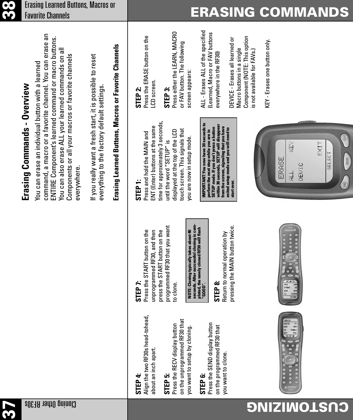 37 38Cloning Other RF30sCUSTOMIZINGErasing Learned Buttons, Macros orFavorite ChannelsERASING COMMANDSErasing Commands - OverviewYou can erase an individual button with a learnedcommand, a macro or a favorite channel. You can erase anENTIRE Component’s learned command or macro buttons.You can also erase ALL your learned commands on allComponents or all your macros or favorite channelseverywhere.If you really want a fresh start, it is possible to reseteverything to the factory default settings.Erasing Learned Buttons, Macros or Favorite ChannelsSTEP 4:Align the two RF30s head-tohead,about an inch apart.STEP 5:Press the RECV display buttonon the unprogrammed RF30 thatyou want to setup by cloning.STEP 6:Press the SEND display buttonon the programmed RF30 thatyou want to clone.STEP 7:Press the START button on theunprogrammed RF30, and thenpress the START button on theprogrammed RF30 that you wantto clone.STEP 8:Return to normal operation bypressing the MAIN button twice.NOTE: Cloning typically takes about 40seconds. After successful cloning is com-pleted, the newly cloned RF30 will flash“GOOD”.STEP 2:Press the ERASE button on theLCD screen.STEP 3:Press either the LEARN, MACROor FAV button. The followingscreen appears:ALL - Erases ALL of the specified(Learned, Macro or FAV buttonseverywhere in the RF30)DEVICE - Erases all learned orMacro buttons in a singleComponent (NOTE: This optionis not available for FAVs.)KEY - Erases one button only.STEP 1:Press and hold the MAIN andENT (Enter) buttons at the sametime for approximately 3 seconds,until the word “SETUP” isdisplayed at the top of the LCDtouch screen. This signals thatyou are now in setup mode.IMPORTANT:You now have 30 seconds toperform the next step while you are inSETUP mode. If you don’t press a buttonwithin 30 seconds, SETUP will disappearfrom the screen, signaling that you haveexited setup mode and you will need tostart over.