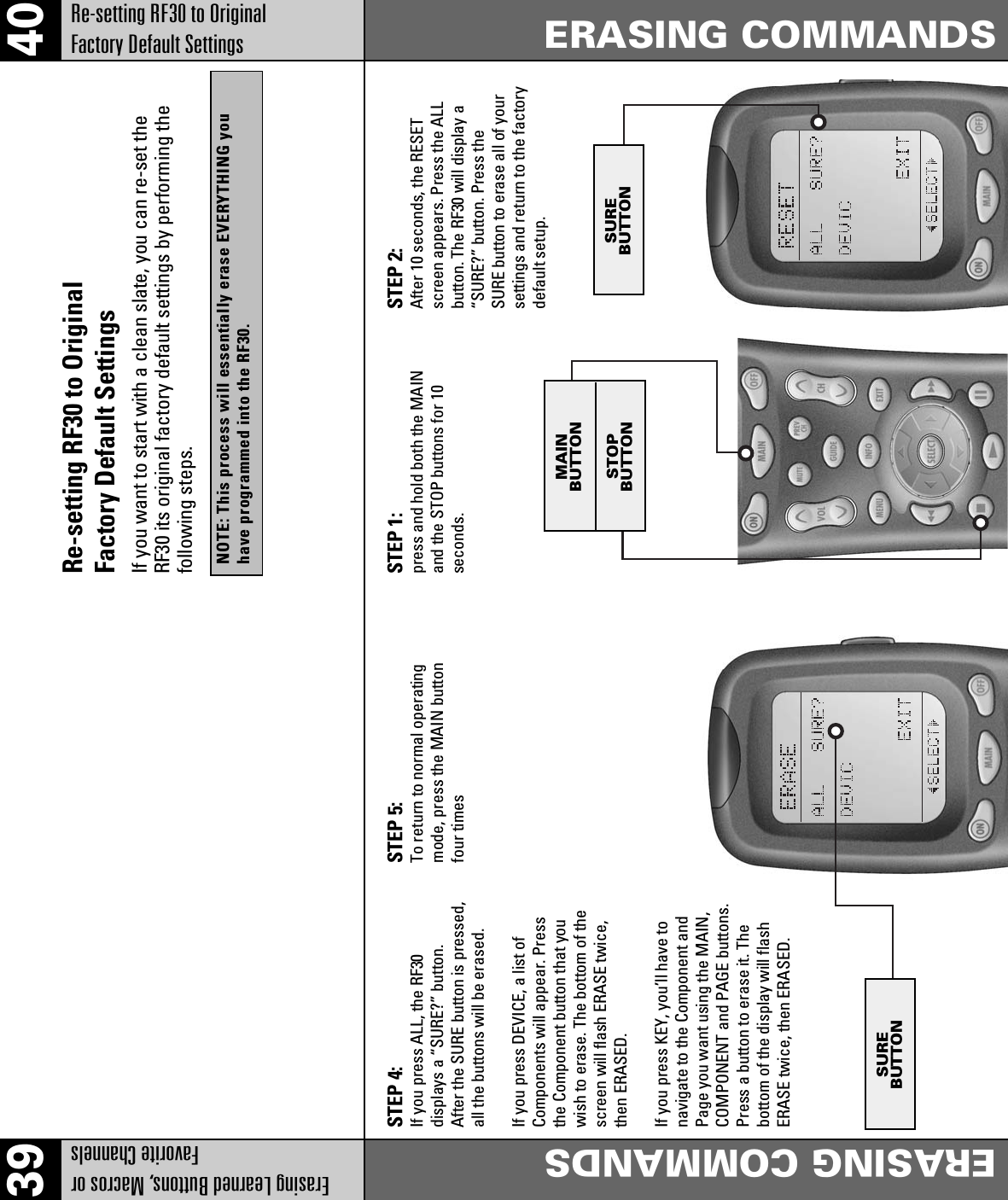 39 40Erasing Learned Buttons, Macros orFavorite ChannelsERASING COMMANDSRe-setting RF30 to OriginalFactory Default SettingsERASING COMMANDSSTEP 4:If you press ALL, the RF30displays a “SURE?” button.After the SURE button is pressed,all the buttons will be erased.If you press DEVICE, a list ofComponents will appear. Pressthe Component button that youwish to erase. The bottom of thescreen will flash ERASE twice,then ERASED.If you press KEY, you’ll have tonavigate to the Component andPage you want using the MAIN,COMPONENT and PAGE buttons.Press a button to erase it. Thebottom of the display will flashERASE twice, then ERASED.STEP 5:To return to normal operatingmode, press the MAIN buttonfour timesSTEP 1:press and hold both the MAINand the STOP buttons for 10seconds.STEP 2:After 10 seconds, the RESETscreen appears. Press the ALLbutton. The RF30 will display a“SURE?” button. Press theSURE button to erase all of yoursettings and return to the factorydefault setup.MAINBUTTONSTOPBUTTONSUREBUTTONSUREBUTTONRe-setting RF30 to OriginalFactory Default SettingsIf you want to start with a clean slate, you can re-set theRF30 its original factory default settings by performing thefollowing steps.NOTE: This process will essentially erase EVERYTHING youhave programmed into the RF30.