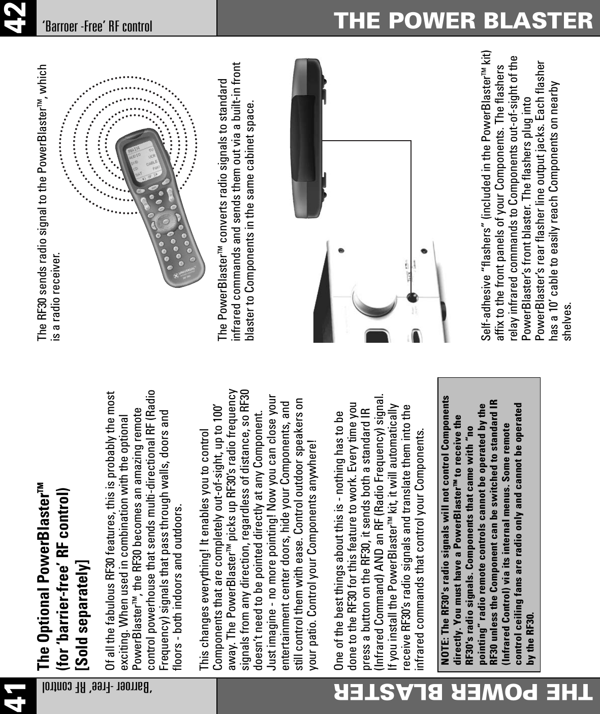 41 42‘Barroer -Free’ RF controlTHE POWER BLASTER ‘Barroer -Free’ RF controlTHE POWER BLASTER The Optional PowerBlasterTM(for ‘barrier-free’ RF control)[Sold separately]Of all the fabulous RF30 features, this is probably the mostexciting. When used in combination with the optionalPowerBlasterTM, the RF30 becomes an amazing remotecontrol powerhouse that sends multi-directional RF (RadioFrequency) signals that pass through walls, doors andfloors - both indoors and outdoors.This changes everything! It enables you to controlComponents that are completely out-of-sight, up to 100’away. The PowerBlasterTM picks up RF30’s radio frequencysignals from any direction, regardless of distance, so RF30doesn’t need to be pointed directly at any Component.Just imagine - no more pointing! Now you can close yourentertainment center doors, hide your Components, andstill control them with ease. Control outdoor speakers onyour patio. Control your Components anywhere!One of the best things about this is - nothing has to bedone to the RF30 for this feature to work. Every time youpress a button on the RF30, it sends both a standard IR(Infrared Command) AND an RF (Radio Frequency) signal.If you install the PowerBlasterTM kit, it will automaticallyreceive RF30’s radio signals and translate them into theinfrared commands that control your Components.The RF30 sends radio signal to the PowerBlasterTM, whichis a radio receiver.The PowerBlasterTM converts radio signals to standardinfrared commands and sends them out via a built-in frontblaster to Components in the same cabinet space.Self-adhesive “flashers” (included in the PowerBlasterTM kit)affix to the front panels of your Components. The flashersrelay infrared commands to Components out-of-sight of thePowerBlaster’s front blaster. The flashers plug intoPowerBlaster’s rear flasher line output jacks. Each flasherhas a 10’ cable to easily reach Components on nearbyshelves.NOTE: The RF30&apos;s radio signals will not control Componentsdirectly. You must have a PowerBlasterTMto receive theRF30&apos;s radio signals. Components that came with “nopointing” radio remote controls cannot be operated by theRF30 unless the Component can be switched to standard IR(Infrared Control) via its internal menus. Some remotecontrol ceiling fans are radio only and cannot be operatedby the RF30.