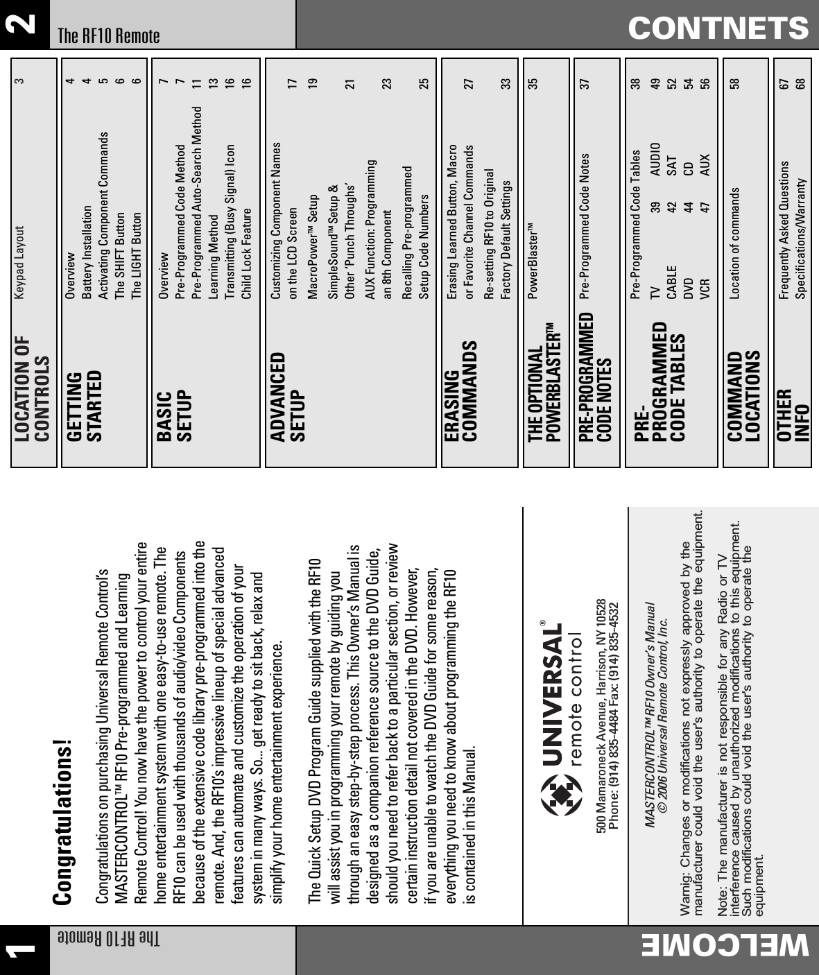 1 2The RF10 RemoteWELCOMECONTNETSThe RF10 RemoteLOCATION OFCONTROLSKeypad Layout 3GETTINGSTARTEDOverview 4Battery Installation 4Activating Component Commands 5The SHIFT Button 6The LIGHT Button 6BASICSETUPOverview 7Pre-Programmed Code Method 7Pre-Programmed Auto-Search Method 11Learning Method 13Transmitting (Busy Signal) Icon 16Child Lock Feature 16ADVANCEDSETUPCustomizing Component Names on the LCD Screen 17MacroPowerTM Setup 19SimpleSoundTM Setup &amp;Other ‘Punch Throughs’ 21AUX Function: Programming an 8th Component 23Recalling Pre-programmed Setup Code Numbers 25ERASINGCOMMANDSErasing Learned Button, Macro or Favorite Channel Commands 27Re-setting RF10 to Original Factory Default Settings 33THE OPTIONALPOWERBLASTERTMPowerBlasterTM 35PRE-PROGRAMMEDCODE TABLESTV 39CABLE 42DVD 44VCR 47AUDIO 49SAT 52CD 54AUX 56Pre-Programmed Code Tables 38COMMANDLOCATIONSLocation of commands 58PRE-PROGRAMMEDCODE NOTESPre-Programmed Code Notes 37OTHERINFOFrequently Asked Questions 67Specifications/Warranty 68Congratulations on purchasing Universal Remote Control’sMASTERCONTROLTMRF10 Pre-programmed and LearningRemote Control! You now have the power to control your entirehome entertainment system with one easy-to-use remote. TheRF10 can be used with thousands of audio/video Componentsbecause of the extensive code library pre-programmed into theremote. And, the RF10’s impressive lineup of special advancedfeatures can automate and customize the operation of yoursystem in many ways. So... get ready to sit back, relax andsimplify your home entertainment experience.The Quick Setup DVD Program Guide supplied with the RF10will assist you in programming your remote by guiding youthrough an easy step-by-step process. This Owner’s Manual isdesigned as a companion reference source to the DVD Guide,should you need to refer back to a particular section, or reviewcertain instruction detail not covered in the DVD. However,if you are unable to watch the DVD Guide for some reason,everything you need to know about programming the RF10is contained in this Manual.Congratulations!MASTERCONTROL™ RF10 Owner’s Manual© 2006 Universal Remote Control, Inc.500 Mamaroneck Avenue, Harrison, NY 10528Phone: (914) 835-4484 Fax: (914) 835-4532Warnig: Changes or modifications not expressly approved by themanufacturer could void the user&apos;s authority to operate the equipment.          Note: The manufacturer is not responsible for any Radio or TV           interference caused by unauthorized modifications to this equipment.          Such modifications could void the user&apos;s authority to operate the          equipment.