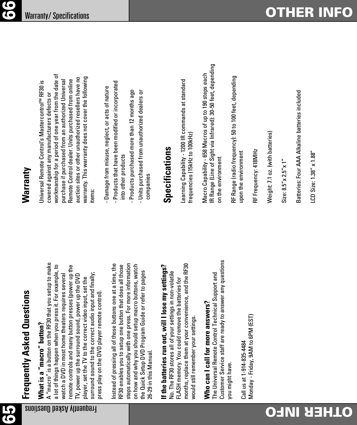 6665Frequently Asked QuestionsOTHER INFOFrequently Asked QuestionsWhat is a “macro” button?A “macro” is a button on the RF30 that you setup to makea lot of things happen when you press it. For example, towatch a DVD in most home theaters requires severalremote controls and many button presses (power up theTV, power up the surround sound, power up the DVDplayer, set the TV to the correct video input, set thesurround sound to the correct audio input and finally;press play on the DVD player remote control).Instead of pressing all of those buttons one at a time, theRF30 enables you to setup one button that does all thosesteps automatically with one press. For more informationon how and why you should setup macro buttons, watchthe Quick Setup DVD Program Guide or refer to pages26-29 in this Manual.If the batteries run out, will I lose my settings?No. The RF30 stores all of your settings in non-volatileFLASH memory. You could remove the batteries formonths, replace them at your convenience, and the RF30would still remember your settings.Who can I call for more answers?The Universal Remote Control Technical Support andCustomer Service staff are ready to answer any questionsyou might have.Call us at 1-914-835-4484Monday - Friday, 9AM to 6PM (EST)WarrantyUniversal Remote Control’s MastercontrolTM RF30 iscovered against any manufacturers defects orworkmanship for a period of one year from the date ofpurchase if purchased from an authorized UniversalRemote Control dealer. Units purchased from onlineauction sites or other unauthorized resellers have nowarranty. This warranty does not cover the followingitems:- Damage from misuse, neglect, or acts of nature- Products that have been modified or incorporatedinto other products- Products purchased more than 12 months ago- Units purchased from unauthorized dealers orcompaniesSpecificationsLearning Capability - 1200 IR commands at standardfrequencies (15kHz to 100kHz)Macro Capability - 658 Macros of up to 190 steps eachIR Range (Line of Sight via Infrared): 30-50 feet, dependingon the environmentRF Range (radio frequency): 50 to 100 feet, dependingupon the environmentRF Frequency: 418MHzWeight: 7.1 oz. (with batteries)Size: 8.5”x 2.5”x 1”Batteries: Four AAA Alkaline batteries includedLCD Size: 1.38” x 1.88”Warranty/ Specifications OTHER INFO