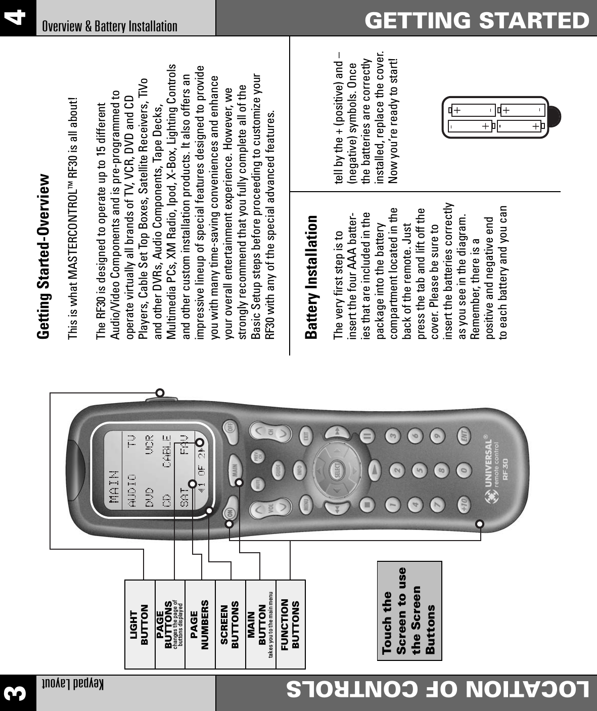 3 4Keypad LayoutLOCATION OF CONTROLSOverview &amp; Battery Installation GETTING STARTEDGetting Started-OverviewThis is what MASTERCONTROLTM RF30 is all about!The RF30 is designed to operate up to 15 differentAudio/Video Components and is pre-programmed tooperate virtually all brands of TV, VCR, DVD and CDPlayers, Cable Set Top Boxes, Satellite Receivers, TiVoand other DVRs, Audio Components, Tape Decks,Multimedia PCs, XM Radio, Ipod, X-Box, Lighting Controlsand other custom installation products. It also offers animpressive lineup of special features designed to provideyou with many time-saving conveniences and enhanceyour overall entertainment experience. However, westrongly recommend that you fully complete all of theBasic Setup steps before proceeding to customize yourRF30 with any of the special advanced features.The very first step is toinsert the four AAA batter-ies that are included in thepackage into the batterycompartment located in theback of the remote. Justpress the tab and lift off thecover. Please be sure toinsert the batteries correctlyas you see in the diagram.Remember, there is apositive and negative endto each battery and you cantell by the + (positive) and –(negative) symbols. Oncethe batteries are correctlyinstalled, replace the cover.Now you’re ready to start!Battery InstallationLIGHTBUTTONPAGEBUTTONSchanges the page ofbuttons displayedPAGENUMBERSSCREENBUTTONSMAINBUTTONtakes you to the main menuFUNCTIONBUTTONSTouch theScreen to usethe ScreenButtons