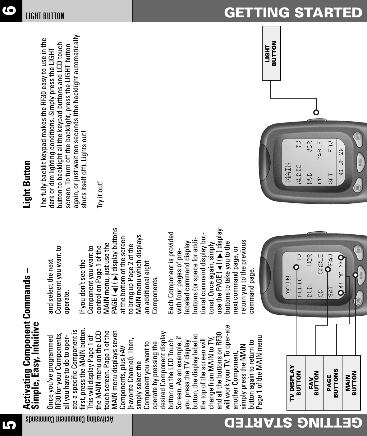 65Activating Component CommandsGETTING STARTEDLIGHT BUTTON GETTING STARTEDOnce you’ve programmedRF30 for your Components,all you have to do to oper-ate a specific Component isfirst, press the MAIN button.This will display Page 1 ofthe MAIN menu on the LCDtouch screen. Page 1 of theMAIN menu displays sevenComponents, plus FAV(Favorite Channel). Then,simply select theComponent you want tooperate by pressing thedesired Component displaybutton on the LCD TouchScreen. As an example, ifyou press the TV displaybutton, the display label atthe top of the screen willchange from MAIN to TV,and all the buttons on RF30will work your TV. To oper-ateanother Component,simply press the MAINbutton again to return toPage 1 of the MAIN menuand select the nextComponent you want tooperate.If you don’t see theComponent you want tocontrol on Page 1 of theMAIN menu, just use thePAGE ( ) ( ) display buttonsat the bottom of the screento bring up Page 2 of theMAIN menu which displaysan additional eightComponents.Each Component is providedwith four pages of pre-labeled command displaybuttons (or space for addi-tional command display but-tons). Once again, simplyuse the PAGE ( ) ( ) displaybuttons to take you to thenext command page, orreturn you to the previouscommand page.Activating Component Commands –Simple, Easy, Intuitive Light ButtonThe fully backlit keypad makes the RF30 easy to use in thedark or dim lighting conditions. Simply press the LIGHTbutton to backlight all the keypad buttons and LCD touchscreen. To turn off the backlight, press the LIGHT buttonagain, or just wait ten seconds (the backlight automaticallyshuts itself off). Lights out!Try it out!TV DISPLAYBUTTONFAVBUTTONPAGEBUTTONSMAINBUTTONLIGHTBUTTON