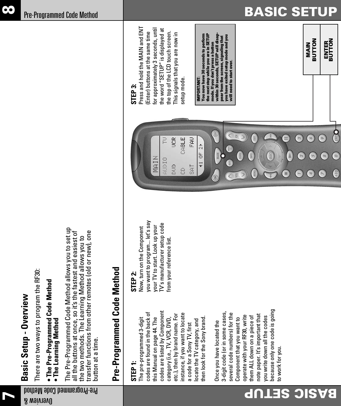 7 8Overview &amp;Pre-Programmed Code MethodBASIC SETUPPre-Programmed Code Method BASIC SETUPSTEP 1: The pre-programmed 3-digitcodes are found in the back ofthis Manual on page 44. Thecodes are listed by Componentcategory (i.e., TV, VCR, DVD,etc.), then by brand name. Forinstance, if you want to locatea code for a Sony TV, firstlocate the TV category, andthen look for the Sony brand.Once you have located the3-digit code (or in some cases,several code numbers) for theComponent that you want tooperate with your RF30, writethem ALL down on a piece ofnote paper. It’s important thatyou write down all the codesbecause only one code is goingto work for you.STEP 2: Now, turn on the Componentyou want to program... let’s sayyour TV to start. Look up yourTV’s manufacturer setup codefrom your reference list.STEP 3: Press and hold the MAIN and ENT(Enter) buttons at the same timefor approximately 3 seconds, untilthe word “SETUP” is displayed atthe top of the LCD touch screen.This signals that you are now insetup mode.Pre-Programmed Code MethodBasic Setup - OverviewThere are two ways to program the RF30:• The Pre-Programmed Code Method• The Learning MethodThe Pre-Programmed Code Method allows you to set upall the buttons at once, so it’s the fastest and easiest ofthe two methods. The Learning Method allows you totransfer functions from other remotes (old or new), onebutton at a time.IMPORTANT:You now have 30 seconds to performthe next step while you are in SETUPmode. If you don’t press a buttonwithin 30 seconds, SETUP will disap-pear from the screen, signaling thatyou have exited setup mode and youwill need to start over.MAINBUTTONENTERBUTTON