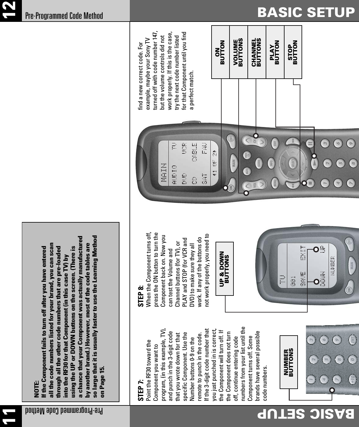 12Pre-Programmed Code Method BASIC SETUP11Pre-Programmed Code Method BASIC SETUPSTEP 7:Point the RF30 toward theComponent you want toprogram, (in this example, TV),and punch in the 3-digit codethat you wrote down for thatspecific Component. Use theNumber buttons 0-9 on theremote to punch in the code.If the 3-digit code number thatyou just punched in is correct,the Component will turn off. Ifthe Component does not turnoff, continue entering codenumbers from your list until theComponent turns off. Somebrands have several possiblecode numbers.STEP 8:When the Component turns off,press the ON button to turn theComponent back on. Now youcan test the Volume andChannel buttons (for TV), orPLAY and STOP (for VCR andDVD) to make sure they allwork. If any of the buttons donot work properly, you need tofind a new correct code. Forexample, maybe your Sony TVturned off with code number 147,but the volume controls did notwork properly. If this is the case,try the next code number listedfor that Component until you finda perfect match.ONBUTTONVOLUMEBUTTONSCHANNELBUTTONSPLAYBUTTONSTOPBUTTONUP &amp; DOWNBUTTONSNUMBERBUTTONSNOTE:If the Component fails to turn off after you have enteredall the code numbers listed for your brand, you can scanthrough all the other code numbers that are pre-loadedinto the RF30 for that Component (in this case TV) byusing the UP or DOWN buttons on the screen. (There isa chance that your Component was actually manufacturedby another brand.) However, most of the code tables areso large that it is usually faster to use the Learning Methodon Page 15.