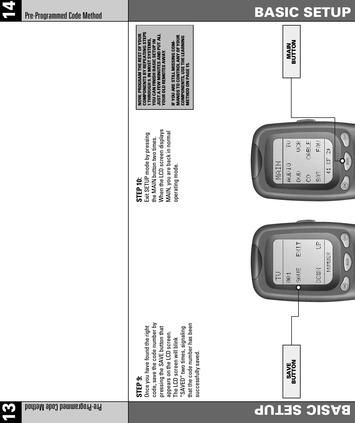 13 14Pre-Programmed Code MethodBASIC SETUPPre-Programmed Code MethodBASIC SETUPSTEP 9:Once you have found the rightcode, save the code number bypressing the SAVE button thatappears on the LCD screen.The LCD screen will blink“SAVED” two times, signalingthat the code number has beensuccessfully saved.STEP 10:Exit SETUP mode by pressingthe MAIN button two times.When the LCD screen displaysMAIN, you are back in normaloperating mode.SAVEBUTTON MAINBUTTONNOW, PROGRAM THE REST OF YOURCOMPONENTS BY REPEATING STEPS1 THROUGH 9. IN MOST SYSTEMS,YOU CAN FINISH BASIC SETUP INJUST A FEW MINUTES AND PUT ALLYOUR OLD REMOTES AWAY.IF YOU ARE STILL MISSING COM-MANDS TO CONTROL ANY OF YOURCOMPONENTS, USE THE LEARNINGMETHOD ON PAGE 15.