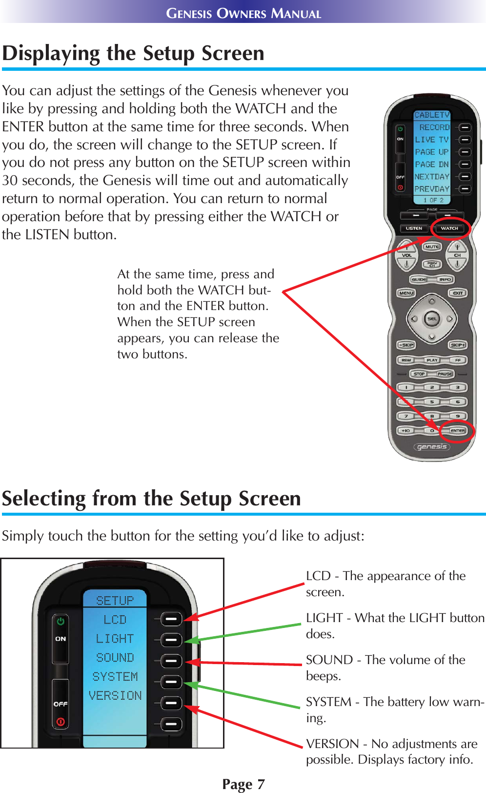 Displaying the Setup ScreenYou can adjust the settings of the Genesis whenever youlike by pressing and holding both the WATCH and theENTER button at the same time for three seconds. Whenyou do, the screen will change to the SETUP screen. Ifyou do not press any button on the SETUP screen within30 seconds, the Genesis will time out and automaticallyreturn to normal operation. You can return to normaloperation before that by pressing either the WATCH orthe LISTEN button.At the same time, press andhold both the WATCH but-ton and the ENTER button.When the SETUP screenappears, you can release thetwo buttons.GENESIS OWNERS MANUALPage 7Selecting from the Setup ScreenSimply touch the button for the setting you’d like to adjust:LCD - The appearance of the screen.LIGHT - What the LIGHT buttondoes.SOUND - The volume of thebeeps.SYSTEM - The battery low warn-ing.VERSION - No adjustments arepossible. Displays factory info.