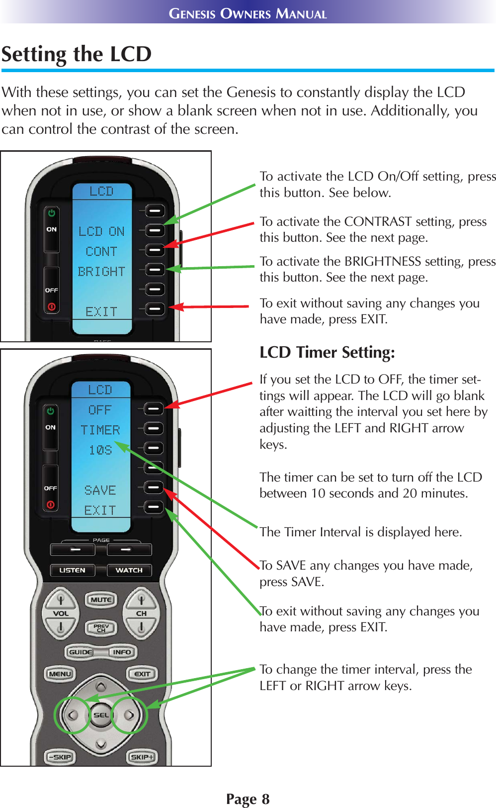 Setting the LCDWith these settings, you can set the Genesis to constantly display the LCDwhen not in use, or show a blank screen when not in use. Additionally, youcan control the contrast of the screen.Page 8GENESIS OWNERS MANUALTo activate the LCD On/Off setting, pressthis button. See below.To activate the CONTRAST setting, pressthis button. See the next page.To activate the BRIGHTNESS setting, pressthis button. See the next page.To exit without saving any changes youhave made, press EXIT.To exit without saving any changes youhave made, press EXIT.To change the timer interval, press theLEFT or RIGHT arrow keys.If you set the LCD to OFF, the timer set-tings will appear. The LCD will go blankafter waitting the interval you set here byadjusting the LEFT and RIGHT arrowkeys.The timer can be set to turn off the LCDbetween 10 seconds and 20 minutes.To SAVE any changes you have made,press SAVE.LCD Timer Setting:The Timer Interval is displayed here.