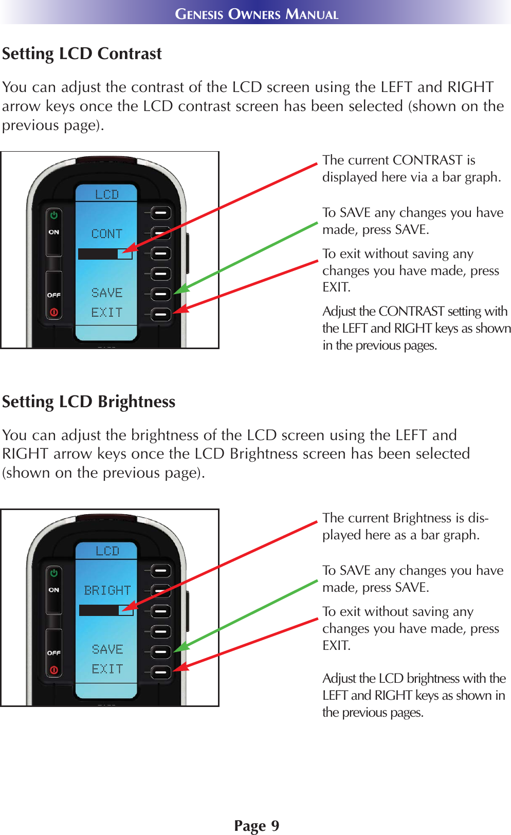 Page 9GENESIS OWNERS MANUALSetting LCD ContrastYou can adjust the contrast of the LCD screen using the LEFT and RIGHTarrow keys once the LCD contrast screen has been selected (shown on theprevious page).Setting LCD BrightnessYou can adjust the brightness of the LCD screen using the LEFT andRIGHT arrow keys once the LCD Brightness screen has been selected(shown on the previous page).Adjust the LCD brightness with theLEFT and RIGHT keys as shown inthe previous pages.The current CONTRAST is displayed here via a bar graph.Adjust the CONTRAST setting withthe LEFT and RIGHT keys as shownin the previous pages.To exit without saving anychanges you have made, pressEXIT.To SAVE any changes you havemade, press SAVE.The current Brightness is dis-played here as a bar graph.To SAVE any changes you havemade, press SAVE.To exit without saving anychanges you have made, pressEXIT.