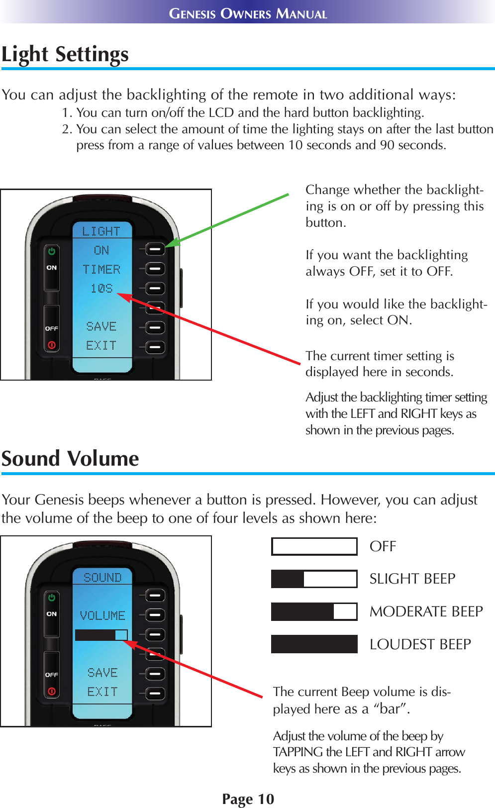 Light SettingsYou can adjust the backlighting of the remote in two additional ways:1. You can turn on/off the LCD and the hard button backlighting. 2. You can select the amount of time the lighting stays on after the last buttonpress from a range of values between 10 seconds and 90 seconds.Sound VolumeYour Genesis beeps whenever a button is pressed. However, you can adjustthe volume of the beep to one of four levels as shown here:Page 10GENESIS OWNERS MANUALThe current Beep volume is dis-played here as a “bar”.OFFSLIGHT BEEPMODERATE BEEPLOUDEST BEEPAdjust the volume of the beep byTAPPING the LEFT and RIGHT arrowkeys as shown in the previous pages.The current timer setting is displayed here in seconds.Adjust the backlighting timer settingwith the LEFT and RIGHT keys asshown in the previous pages.Change whether the backlight-ing is on or off by pressing thisbutton. If you want the backlightingalways OFF, set it to OFF.If you would like the backlight-ing on, select ON.