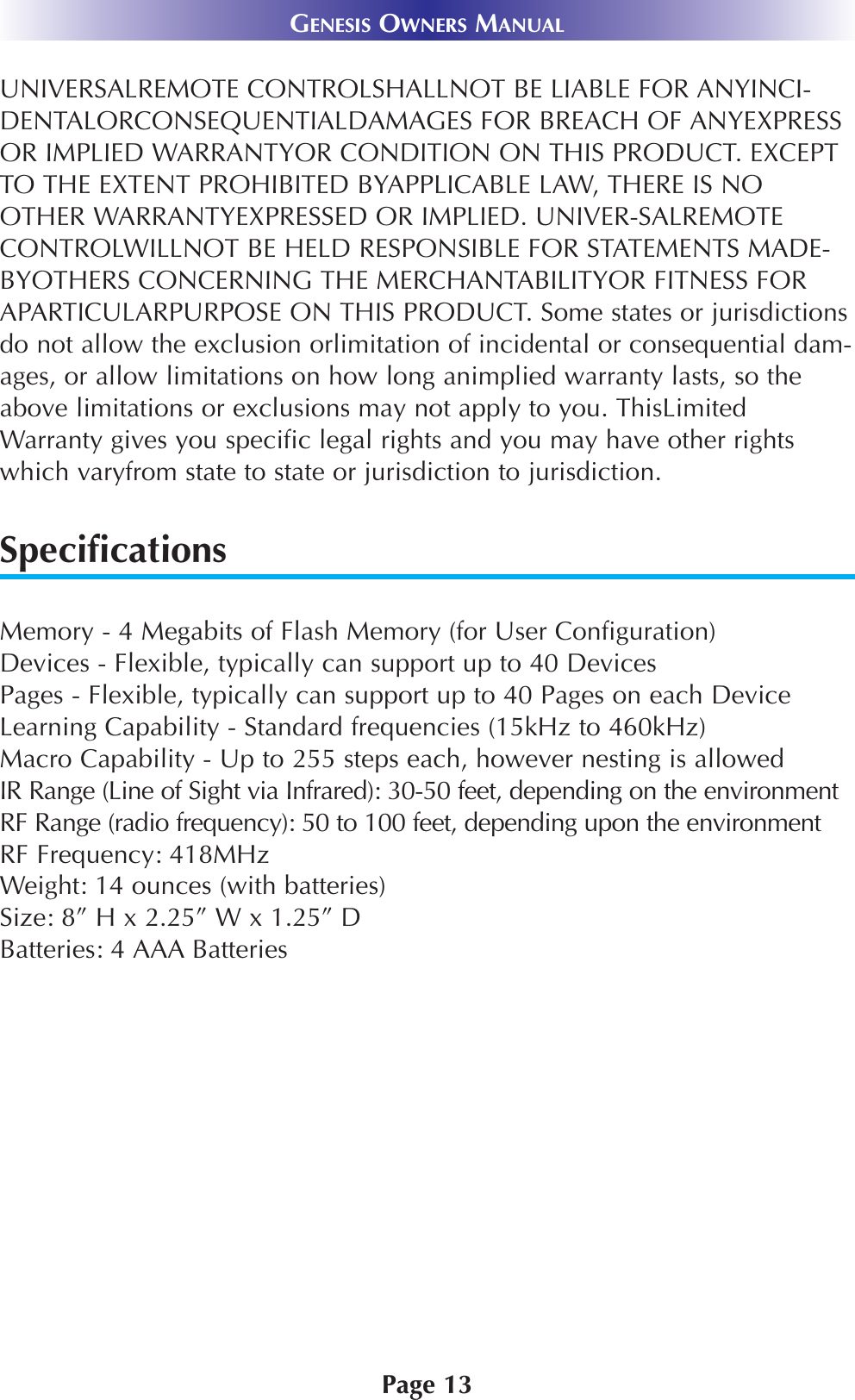 Page 13GENESIS OWNERS MANUALUNIVERSALREMOTE CONTROLSHALLNOT BE LIABLE FOR ANYINCI-DENTALORCONSEQUENTIALDAMAGES FOR BREACH OF ANYEXPRESSOR IMPLIED WARRANTYOR CONDITION ON THIS PRODUCT. EXCEPTTO THE EXTENT PROHIBITED BYAPPLICABLE LAW, THERE IS NOOTHER WARRANTYEXPRESSED OR IMPLIED. UNIVER-SALREMOTECONTROLWILLNOT BE HELD RESPONSIBLE FOR STATEMENTS MADE-BYOTHERS CONCERNING THE MERCHANTABILITYOR FITNESS FORAPARTICULARPURPOSE ON THIS PRODUCT. Some states or jurisdictionsdo not allow the exclusion orlimitation of incidental or consequential dam-ages, or allow limitations on how long animplied warranty lasts, so theabove limitations or exclusions may not apply to you. ThisLimitedWarranty gives you specific legal rights and you may have other rightswhich varyfrom state to state or jurisdiction to jurisdiction.SpecificationsMemory - 4 Megabits of Flash Memory (for User Configuration)Devices - Flexible, typically can support up to 40 DevicesPages - Flexible, typically can support up to 40 Pages on each DeviceLearning Capability - Standard frequencies (15kHz to 460kHz)Macro Capability - Up to 255 steps each, however nesting is allowed IR Range (Line of Sight via Infrared): 30-50 feet, depending on the environmentRF Range (radio frequency): 50 to 100 feet, depending upon the environmentRF Frequency: 418MHzWeight: 14 ounces (with batteries)Size: 8” H x 2.25” W x 1.25” DBatteries: 4 AAA Batteries