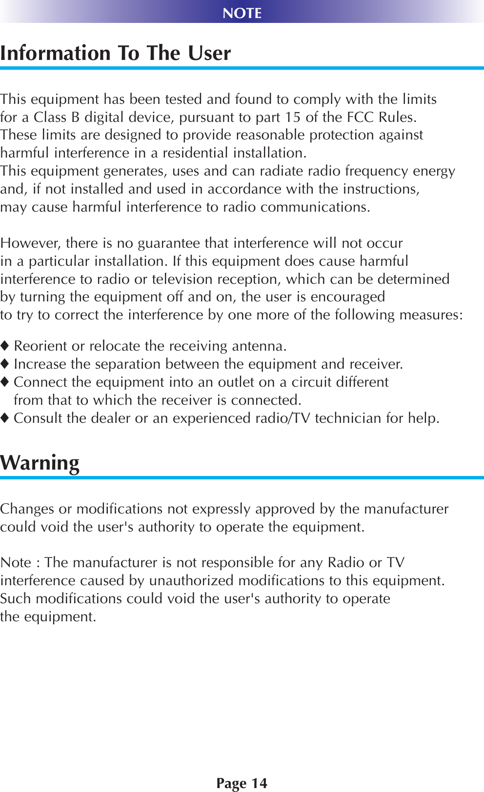 Page 14NOTEInformation To The UserThis equipment has been tested and found to comply with the limits for a Class B digital device, pursuant to part 15 of the FCC Rules. These limits are designed to provide reasonable protection against harmful interference in a residential installation. This equipment generates, uses and can radiate radio frequency energyand, if not installed and used in accordance with the instructions,may cause harmful interference to radio communications.However, there is no guarantee that interference will not occur in a particular installation. If this equipment does cause harmfulinterference to radio or television reception, which can be determinedby turning the equipment off and on, the user is encouragedto try to correct the interference by one more of the following measures:◆Reorient or relocate the receiving antenna.◆Increase the separation between the equipment and receiver.◆Connect the equipment into an outlet on a circuit differentfrom that to which the receiver is connected.◆Consult the dealer or an experienced radio/TV technician for help.WarningChanges or modifications not expressly approved by the manufacturercould void the user&apos;s authority to operate the equipment.Note : The manufacturer is not responsible for any Radio or TVinterference caused by unauthorized modifications to this equipment.Such modifications could void the user&apos;s authority to operatethe equipment.
