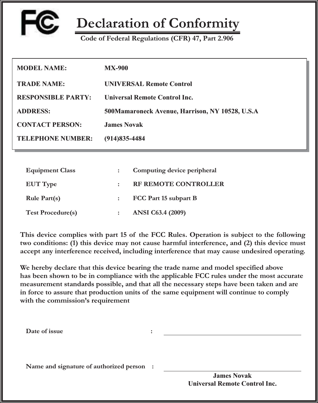   Declaration of Conformity Code of Federal Regulations (CFR) 47, Part 2.906            Equipment Class  :        Computing device peripheral EUT Type  :    RF REMOTE CONTROLLER Rule Part(s)  :        FCC Part 15 subpart B Test Procedure(s)  :        ANSI C63.4 (2009) This device complies with part 15 of  the FCC Rules. Operation is subject to the following two conditions: (1) this device may not cause harmful interference, and (2) this device must accept any interference received, including interference that may cause undesired operating.  We hereby declare that this device bearing the trade name and model specified above   has been shown to be in compliance with the applicable FCC rules under the most accurate measurement standards possible, and that all the necessary steps have been taken and are in force to assure that production units of  the same equipment will continue to comply   with the commission’s requirement    Date of issue                          :  Name and signature of authorized person    : James NovakUniversal Remote Control Inc.  MODEL NAME:MX-900TRADE NAME:UNIVERSAL Remote ControlRESPONSIBLE PARTY:Universal Remote Control Inc.ADDRESS:500Mamaroneck Avenue, Harrison, NY 10528, U.S.ACONTACT PERSON:James NovakTELEPHONE NUMBER:(914)835-4484