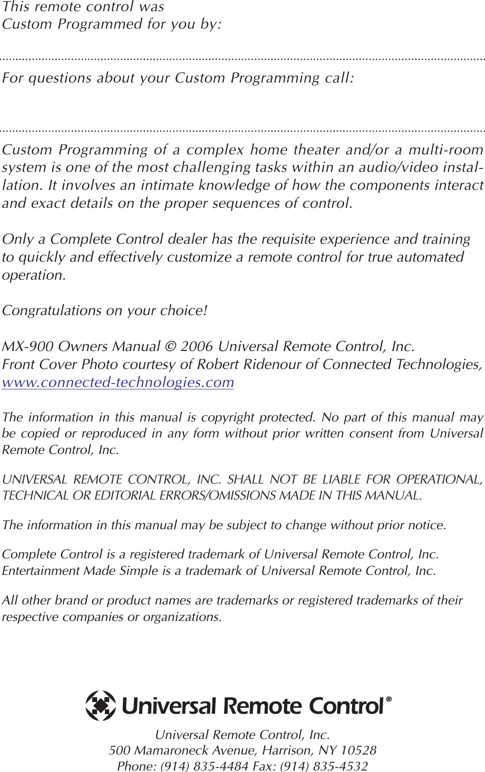 This remote control was Custom Programmed for you by:For questions about your Custom Programming call:Custom Programming of a complex home theater and/or a multi-roomsystem is one of the most challenging tasks within an audio/video instal-lation. It involves an intimate knowledge of how the components interactand exact details on the proper sequences of control. Only a Complete Control dealer has the requisite experience and trainingto quickly and effectively customize a remote control for true automatedoperation.Congratulations on your choice! MX-900 Owners Manual © 2006 Universal Remote Control, Inc.Front Cover Photo courtesy of Robert Ridenour of Connected Technologies, www.connected-technologies.comThe information in this manual is copyright protected. No part of this manual maybe copied or reproduced in any form without prior written consent from UniversalRemote Control, Inc. UNIVERSAL REMOTE CONTROL, INC. SHALL NOT BE LIABLE FOR OPERATIONAL, TECHNICAL OR EDITORIAL ERRORS/OMISSIONS MADE IN THIS MANUAL.  The information in this manual may be subject to change without prior notice. Complete Control is a registered trademark of Universal Remote Control, Inc.Entertainment Made Simple is a trademark of Universal Remote Control, Inc.  All other brand or product names are trademarks or registered trademarks of theirrespective companies or organizations.Universal Remote Control, Inc.500 Mamaroneck Avenue, Harrison, NY 10528 Phone: (914) 835-4484 Fax: (914) 835-4532 Universal Remote Control®
