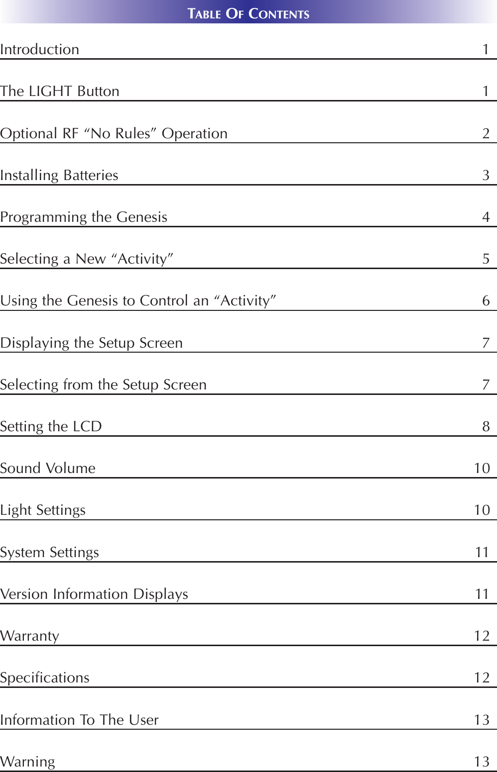 TABLE OFCONTENTSIntroduction 1The LIGHT Button 1Optional RF “No Rules” Operation 2Installing Batteries 3Programming the Genesis 4Selecting a New “Activity” 5Using the Genesis to Control an “Activity” 6Displaying the Setup Screen 7Selecting from the Setup Screen 7Setting the LCD 8Sound Volume 10Light Settings 10System Settings 11Version Information Displays 11Warranty 12Specifications 12Information To The User             13Warning                                    13 
