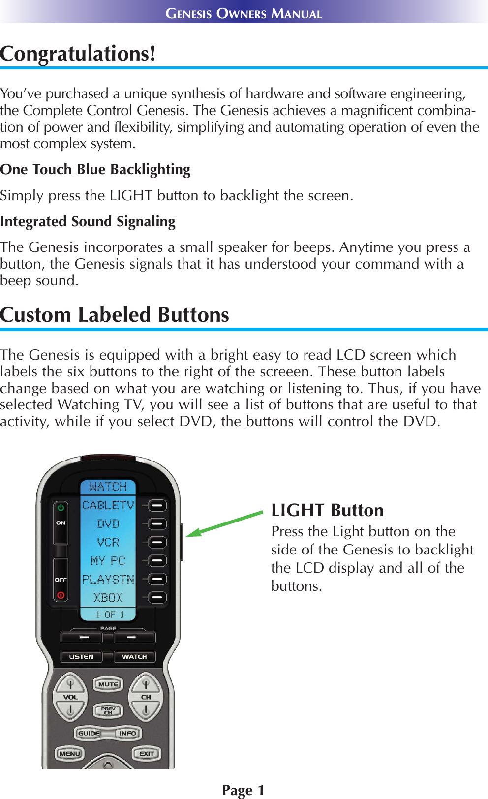 GENESIS OWNERS MANUALCongratulations!You’ve purchased a unique synthesis of hardware and software engineering,the Complete Control Genesis. The Genesis achieves a magnificent combina-tion of power and flexibility, simplifying and automating operation of even themost complex system.One Touch Blue BacklightingSimply press the LIGHT button to backlight the screen. Integrated Sound SignalingThe Genesis incorporates a small speaker for beeps. Anytime you press abutton, the Genesis signals that it has understood your command with abeep sound.Custom Labeled Buttons The Genesis is equipped with a bright easy to read LCD screen whichlabels the six buttons to the right of the screeen. These button labelschange based on what you are watching or listening to. Thus, if you haveselected Watching TV, you will see a list of buttons that are useful to thatactivity, while if you select DVD, the buttons will control the DVD.LIGHT ButtonPress the Light button on theside of the Genesis to backlightthe LCD display and all of thebuttons.Page 1