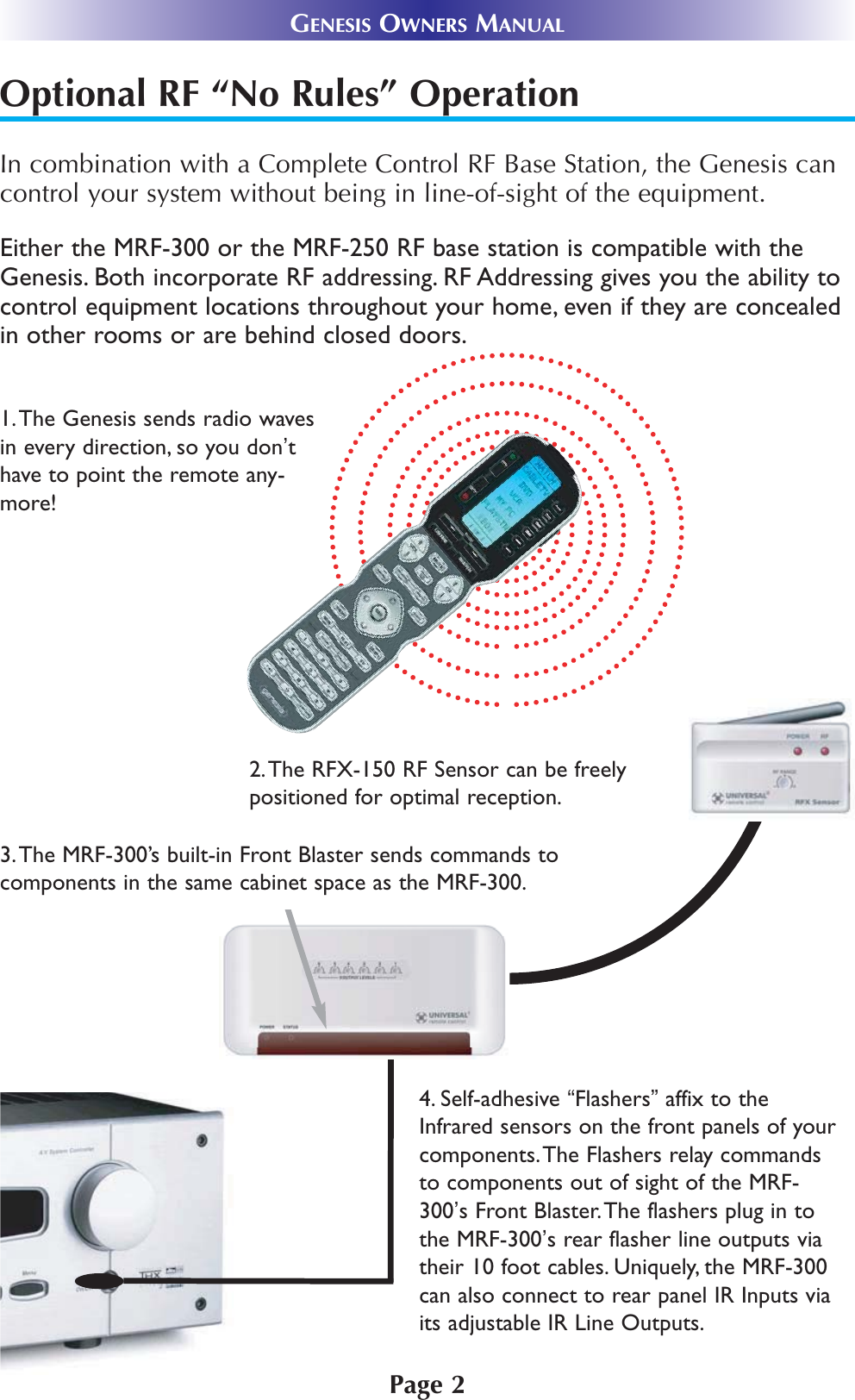 Page 2GENESIS OWNERS MANUALOptional RF “No Rules” OperationIn combination with a Complete Control RF Base Station, the Genesis cancontrol your system without being in line-of-sight of the equipment. 3.The MRF-300’s built-in Front Blaster sends commands tocomponents in the same cabinet space as the MRF-300.4. Self-adhesive “Flashers”affix to theInfrared sensors on the front panels of yourcomponents.The Flashers relay commandsto components out of sight of the MRF-300’s Front Blaster.The flashers plug in tothe MRF-300’s rear flasher line outputs viatheir 10 foot cables. Uniquely, the MRF-300can also connect to rear panel IR Inputs viaits adjustable IR Line Outputs.2.The RFX-150 RF Sensor can be freelypositioned for optimal reception.Either the MRF-300 or the MRF-250 RF base station is compatible with theGenesis. Both incorporate RF addressing. RF Addressing gives you the ability tocontrol equipment locations throughout your home, even if they are concealedin other rooms or are behind closed doors.1.The Genesis sends radio wavesin every direction, so you don’thave to point the remote any-more! 