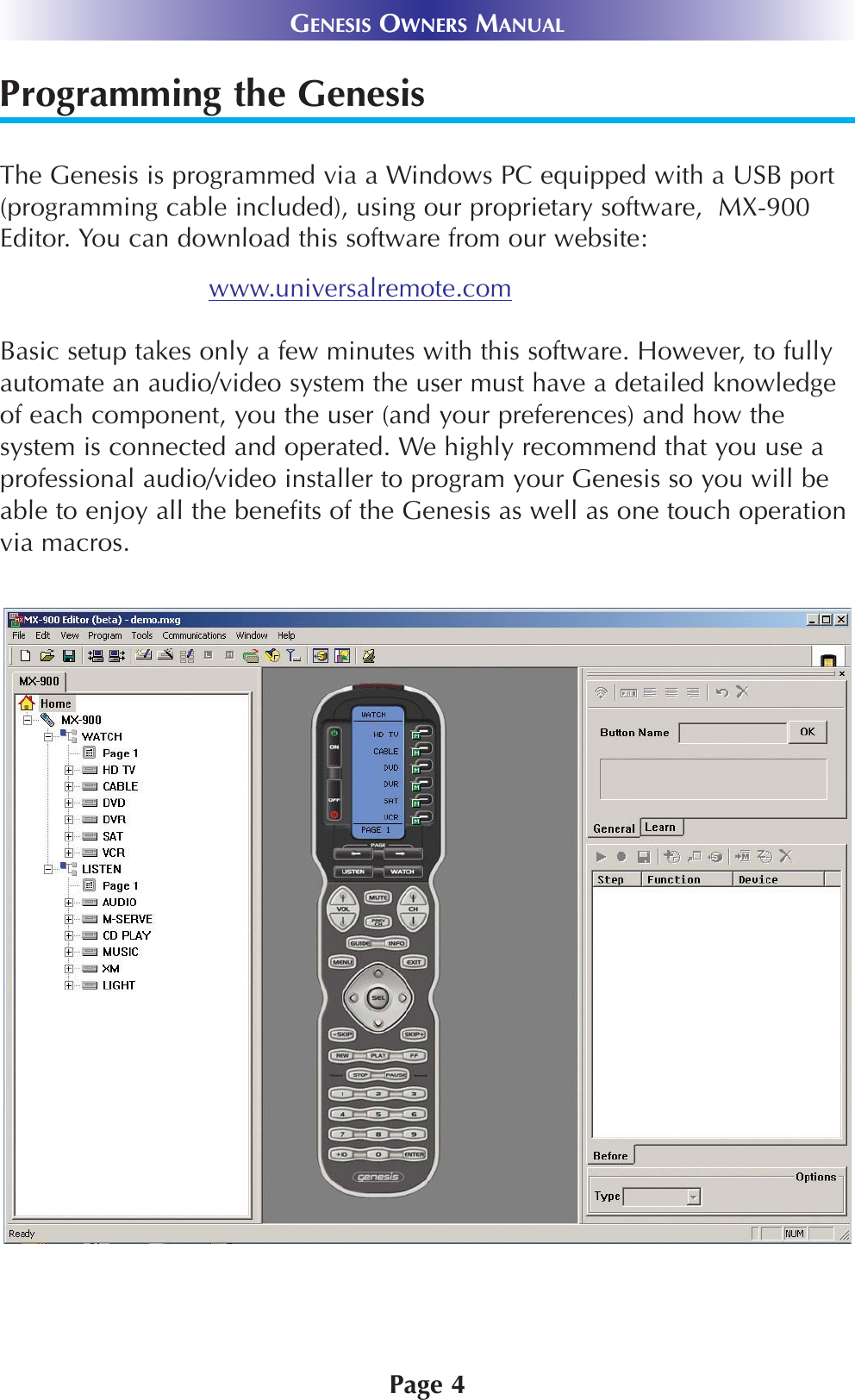 Programming the GenesisThe Genesis is programmed via a Windows PC equipped with a USB port(programming cable included), using our proprietary software,  MX-900Editor. You can download this software from our website:www.universalremote.comBasic setup takes only a few minutes with this software. However, to fullyautomate an audio/video system the user must have a detailed knowledgeof each component, you the user (and your preferences) and how thesystem is connected and operated. We highly recommend that you use aprofessional audio/video installer to program your Genesis so you will beable to enjoy all the benefits of the Genesis as well as one touch operationvia macros. Page 4GENESIS OWNERS MANUAL