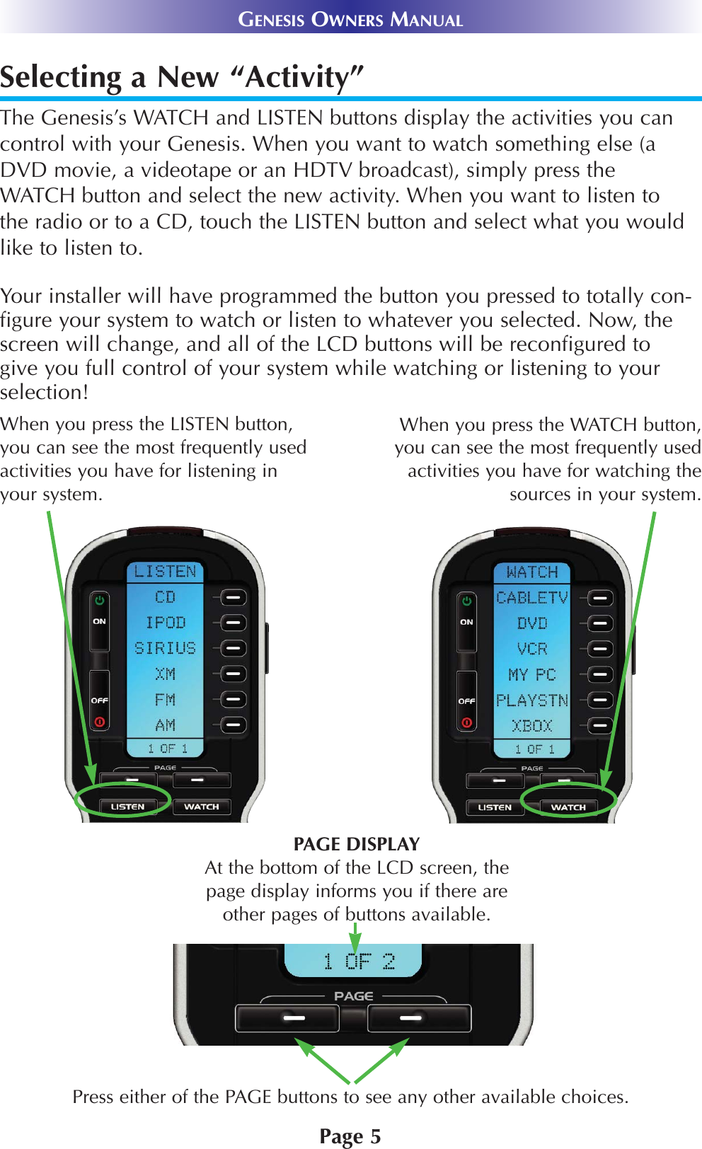 Page 5GENESIS OWNERS MANUALSelecting a New “Activity”The Genesis’s WATCH and LISTEN buttons display the activities you cancontrol with your Genesis. When you want to watch something else (aDVD movie, a videotape or an HDTV broadcast), simply press theWATCH button and select the new activity. When you want to listen tothe radio or to a CD, touch the LISTEN button and select what you wouldlike to listen to.Your installer will have programmed the button you pressed to totally con-figure your system to watch or listen to whatever you selected. Now, thescreen will change, and all of the LCD buttons will be reconfigured togive you full control of your system while watching or listening to yourselection!Press either of the PAGE buttons to see any other available choices. PAGE DISPLAYAt the bottom of the LCD screen, thepage display informs you if there areother pages of buttons available.When you press the WATCH button,you can see the most frequently usedactivities you have for watching thesources in your system. When you press the LISTEN button,you can see the most frequently usedactivities you have for listening inyour system. 