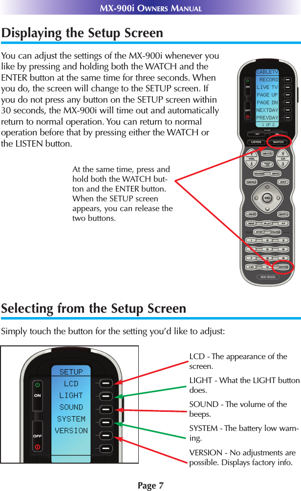 Displaying the Setup ScreenYou can adjust the settings of the MX-900i whenever youlike by pressing and holding both the WATCH and theENTER button at the same time for three seconds. Whenyou do, the screen will change to the SETUP screen. Ifyou do not press any button on the SETUP screen within30 seconds, the MX-900i will time out and automaticallyreturn to normal operation. You can return to normaloperation before that by pressing either the WATCH orthe LISTEN button.At the same time, press andhold both the WATCH but-ton and the ENTER button.When the SETUP screenappears, you can release thetwo buttons.MX-900i OWNERS MANUALPage 7Selecting from the Setup ScreenSimply touch the button for the setting you’d like to adjust:LCD - The appearance of the screen.LIGHT - What the LIGHT buttondoes.SOUND - The volume of thebeeps.SYSTEM - The battery low warn-ing.VERSION - No adjustments arepossible. Displays factory info.