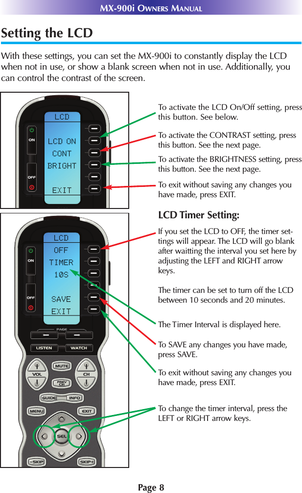 Setting the LCDWith these settings, you can set the MX-900i to constantly display the LCDwhen not in use, or show a blank screen when not in use. Additionally, youcan control the contrast of the screen.Page 8MX-900i OWNERS MANUALTo activate the LCD On/Off setting, pressthis button. See below.To activate the CONTRAST setting, pressthis button. See the next page.To activate the BRIGHTNESS setting, pressthis button. See the next page.To exit without saving any changes youhave made, press EXIT.To exit without saving any changes youhave made, press EXIT.To change the timer interval, press theLEFT or RIGHT arrow keys.If you set the LCD to OFF, the timer set-tings will appear. The LCD will go blankafter waitting the interval you set here byadjusting the LEFT and RIGHT arrowkeys.The timer can be set to turn off the LCDbetween 10 seconds and 20 minutes.To SAVE any changes you have made,press SAVE.LCD Timer Setting:The Timer Interval is displayed here.