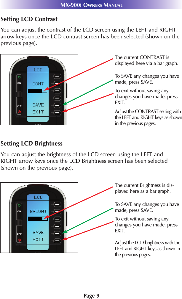 Page 9MX-900i OWNERS MANUALSetting LCD ContrastYou can adjust the contrast of the LCD screen using the LEFT and RIGHTarrow keys once the LCD contrast screen has been selected (shown on theprevious page).Setting LCD BrightnessYou can adjust the brightness of the LCD screen using the LEFT andRIGHT arrow keys once the LCD Brightness screen has been selected(shown on the previous page).Adjust the LCD brightness with theLEFT and RIGHT keys as shown inthe previous pages.The current CONTRAST is displayed here via a bar graph.Adjust the CONTRAST setting withthe LEFT and RIGHT keys as shownin the previous pages.To exit without saving anychanges you have made, pressEXIT.To SAVE any changes you havemade, press SAVE.The current Brightness is dis-played here as a bar graph.To SAVE any changes you havemade, press SAVE.To exit without saving anychanges you have made, pressEXIT.