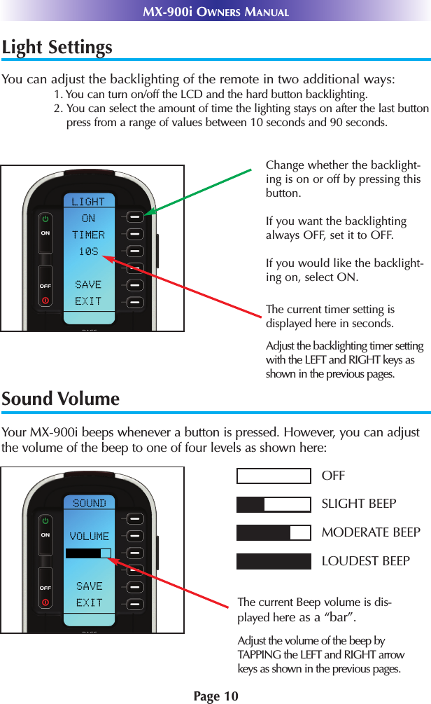 Light SettingsYou can adjust the backlighting of the remote in two additional ways:1. You can turn on/off the LCD and the hard button backlighting. 2. You can select the amount of time the lighting stays on after the last buttonpress from a range of values between 10 seconds and 90 seconds.Sound VolumeYour MX-900i beeps whenever a button is pressed. However, you can adjustthe volume of the beep to one of four levels as shown here:Page 10MX-900i OWNERS MANUALThe current Beep volume is dis-played here as a “bar”.OFFSLIGHT BEEPMODERATE BEEPLOUDEST BEEPAdjust the volume of the beep byTAPPING the LEFT and RIGHT arrowkeys as shown in the previous pages.The current timer setting is displayed here in seconds.Adjust the backlighting timer settingwith the LEFT and RIGHT keys asshown in the previous pages.Change whether the backlight-ing is on or off by pressing thisbutton. If you want the backlightingalways OFF, set it to OFF.If you would like the backlight-ing on, select ON.