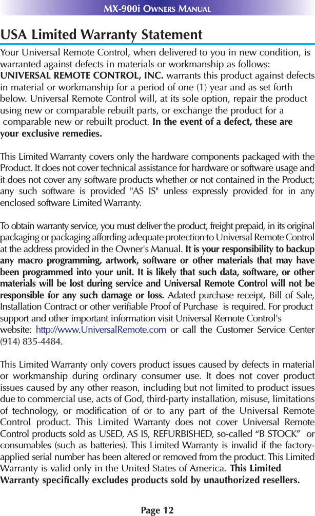 Page 12MX-900i OWNERS MANUALUSA Limited Warranty StatementYour Universal Remote Control, when delivered to you in new condition, is warranted against defects in materials or workmanship as follows:UNIVERSAL REMOTE CONTROL, INC. warrants this product against defects in material or workmanship for a period of one (1) year and as set forth below. Universal Remote Control will, at its sole option, repair the product using new or comparable rebuilt parts, or exchange the product for acomparable new or rebuilt product. In the event of a defect, these are your exclusive remedies.This Limited Warranty covers only the hardware components packaged with theProduct. It does not cover technical assistance for hardware or software usage andit does not cover any software products whether or not contained in the Product;any such software is provided &quot;AS IS&quot; unless expressly provided for in anyenclosed software Limited Warranty. To obtain warranty service, you must deliver the product, freight prepaid, in its originalpackaging or packaging affording adequate protection to Universal Remote Controlat the address provided in the Owner&apos;s Manual. It is your responsibility to backupany macro programming, artwork, software or other materials that may havebeen programmed into your unit. It is likely that such data, software, or othermaterials will be lost during service and Universal Remote Control will not beresponsible for any such damage or loss. Adated purchase receipt, Bill of Sale,Installation Contract or other verifiable Proof of Purchase  is required. For productsupport and other important information visit Universal Remote Control&apos;swebsite:  http://www.UniversalRemote.com or call the Customer Service Center(914) 835-4484. This Limited Warranty only covers product issues caused by defects in materialor workmanship during ordinary consumer use. It does not cover productissues caused by any other reason, including but not limited to product issuesdue to commercial use, acts of God, third-party installation, misuse, limitationsof technology, or modification of or to any part of the Universal RemoteControl product. This Limited Warranty does not cover Universal RemoteControl products sold as USED, AS IS, REFURBISHED, so-called “B STOCK”  orconsumables (such as batteries). This Limited Warranty is invalid if the factory-applied serial number has been altered or removed from the product. This LimitedWarranty is valid only in the United States of America. This LimitedWarranty specifically excludes products sold by unauthorized resellers.