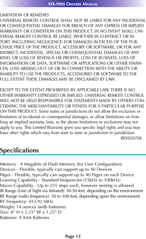 Page 13MX-900i OWNERS MANUALLIMITATION OF REMEDIESUNIVERSAL REMOTE CONTROL SHALL NOT BE LIABLE FOR ANY INCIDENTALOR CONSEQUENTIAL DAMAGES FOR BREACH OF ANY EXPRESS OR IMPLIEDWARRANTY OR CONDITION ON THIS PRODUCT. IN NO EVENT SHALL UNI-VERSAL REMOTE CONTROL BE LIABLE, WHETHER IN CONTRACT OR INTORT (INCLUDING NEGLIGENCE) FOR DAMAGES IN EXCESS OF THE PUR-CHASE PRICE OF THE PRODUCT, ACCESSORY OR SOFTWARE, OR FOR ANYINDIRECT, INCIDENTAL, SPECIAL OR CONSEQUENTIAL DAMAGES OF ANYKIND, OR LOSS OF REVENUE OR PROFITS, LOSS OF BUSINESS, LOSS OFINFORMATION OR DATA, SOFTWARE OR APPLICATIONS OR OTHER FINAN-CIAL LOSS ARISING OUT OF OR IN CONNECTION WITH THE ABILITY ORINABILITY TO USE THE PRODUCTS, ACCESSORIES OR SOFTWARE TO THEFULL EXTENT THESE DAMAGES MAY BE DISCLAIMED BY LAW. EXCEPT TO THE EXTENT PROHIBITED BY APPLICABLE LAW, THERE IS NOOTHER WARRANTY EXPRESSED OR IMPLIED. UNIVERSAL REMOTE CONTROLWILL NOT BE HELD RESPONSIBLE FOR STATEMENTS MADE BY OTHERS CON-CERNING THE MERCHANTABILITY OR FITNESS FOR A PARTICULAR PURPOSEON THIS PRODUCT. Some states or jurisdictions do not allow the exclusion orlimitation of incidental or consequential damages, or allow limitations on howlong an implied warranty lasts, so the above limitations or exclusions may notapply to you. This Limited Warranty gives you specific legal rights and you mayhave other rights which vary from state to state or jurisdiction to jurisdiction.REV020708SpecificationsMemory - 4 Megabits of Flash Memory (for User Configuration)Devices - Flexible, typically can support up to 40 DevicesPages - Flexible, typically can support up to 40 Pages on each DeviceLearning Capability - Standard frequencies (15kHz to 100kHz)Macro Capability - Up to 255 steps each, however nesting is allowed IR Range (Line of Sight via Infrared): 30-50 feet, depending on the environmentRF Range (radio frequency): 50 to 100 feet, depending upon the environmentRF Frequency: 433.92 MHzWeight: 14 ounces (with batteries)Size: 8” H x 2.25” W x 1.25” DBatteries: 4 AAA Batteries