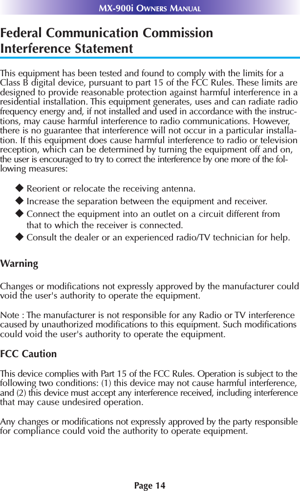 Page 14MX-900i OWNERS MANUALFederal Communication CommissionInterference StatementThis equipment has been tested and found to comply with the limits for aClass B digital device, pursuant to part 15 of the FCC Rules. These limits aredesigned to provide reasonable protection against harmful interference in aresidential installation. This equipment generates, uses and can radiate radiofrequency energy and, if not installed and used in accordance with the instruc-tions, may cause harmful interference to radio communications. However,there is no guarantee that interference will not occur in a particular installa-tion. If this equipment does cause harmful interference to radio or televisionreception, which can be determined by turning the equipment off and on,the user is encouraged to try to correct the interference by one more of the fol-lowing measures:uReorient or relocate the receiving antenna.uIncrease the separation between the equipment and receiver.uConnect the equipment into an outlet on a circuit different fromthat to which the receiver is connected.uConsult the dealer or an experienced radio/TV technician for help.WarningChanges or modifications not expressly approved by the manufacturer couldvoid the user&apos;s authority to operate the equipment.Note : The manufacturer is not responsible for any Radio or TV interferencecaused by unauthorized modifications to this equipment. Such modificationscould void the user&apos;s authority to operate the equipment.FCC CautionThis device complies with Part 15 of the FCC Rules. Operation is subject to thefollowing two conditions: (1) this device may not cause harmful interference,and (2) this device must accept any interference received, including interferencethat may cause undesired operation.Any changes or modifications not expressly approved by the party responsiblefor compliance could void the authority to operate equipment.