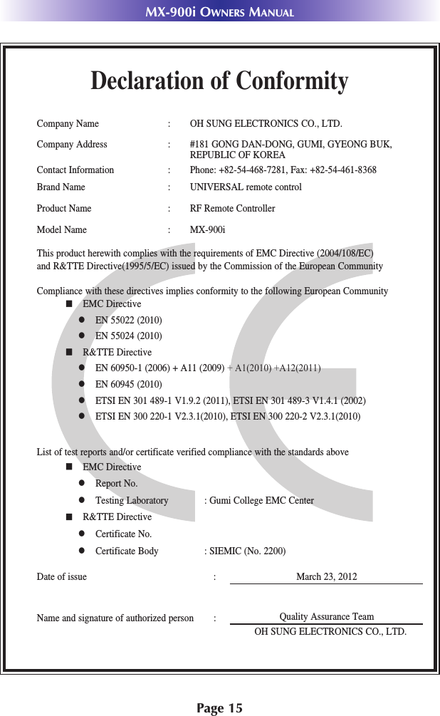 Page 15MX-900i OWNERS MANUALDeclaration of ConformityCompany Name : OH SUNG ELECTRONICS CO., LTD.Company Address : #181 GONG DAN-DONG, GUMI, GYEONG BUK, REPUBLIC OF KOREA Contact Information : Phone: +82-54-468-7281, Fax: +82-54-461-8368Brand Name : UNIVERSAL remote controlProduct Name : RF Remote ControllerModel Name : MX-900iThis product herewith complies with the requirements of EMC Directive (2004/108/EC) and R&amp;TTE Directive(1995/5/EC) issued by the Commission of the European CommunityCompliance with these directives implies conformity to the following European Communityn EMC Directivel EN 55022 (2010)l EN 55024 (2010)n R&amp;TTE Directivel EN 60950-1 (2006) + A11 (2009) + A1(2010) +A12(2011)l EN 60945 (2010)l ETSI EN 301 489-1 V1.9.2 (2011), ETSI EN 301 489-3 V1.4.1 (2002)l ETSI EN 300 220-1 V2.3.1(2010), ETSI EN 300 220-2 V2.3.1(2010)List of test reports and/or certificate verified compliance with the standards aboveDate of issue : March 23, 2012Name and signature of authorized person :n EMC Directivel Report No.l Testing Laboratory : Gumi College EMC Centern R&amp;TTE Directivel Certificate No.l Certificate Body : SIEMIC (No. 2200)Quality Assurance TeamOH SUNG ELECTRONICS CO., LTD.