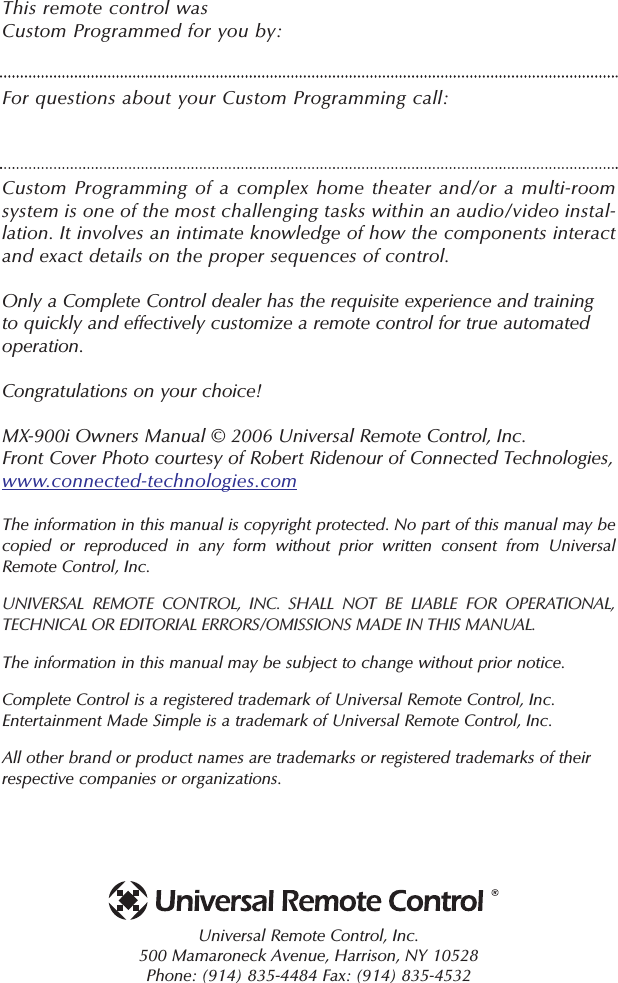 This remote control was Custom Programmed for you by:For questions about your Custom Programming call:Custom Programming of a complex home theater and/or a multi-roomsystem is one of the most challenging tasks within an audio/video instal-lation. It involves an intimate knowledge of how the components interactand exact details on the proper sequences of control. Only a Complete Control dealer has the requisite experience and trainingto quickly and effectively customize a remote control for true automatedoperation.Congratulations on your choice! MX-900i Owners Manual © 2006 Universal Remote Control, Inc.Front Cover Photo courtesy of Robert Ridenour of Connected Technologies, www.connected-technologies.comThe information in this manual is copyright protected. No part of this manual may becopied or reproduced in any form without prior written consent from UniversalRemote Control, Inc. UNIVERSAL REMOTE CONTROL, INC. SHALL NOT BE LIABLE FOR OPERATIONAL, TECHNICAL OR EDITORIAL ERRORS/OMISSIONS MADE IN THIS MANUAL.  The information in this manual may be subject to change without prior notice. Complete Control is a registered trademark of Universal Remote Control, Inc.Entertainment Made Simple is a trademark of Universal Remote Control, Inc.  All other brand or product names are trademarks or registered trademarks of theirrespective companies or organizations.Universal Remote Control, Inc.500 Mamaroneck Avenue, Harrison, NY 10528 Phone: (914) 835-4484 Fax: (914) 835-4532 