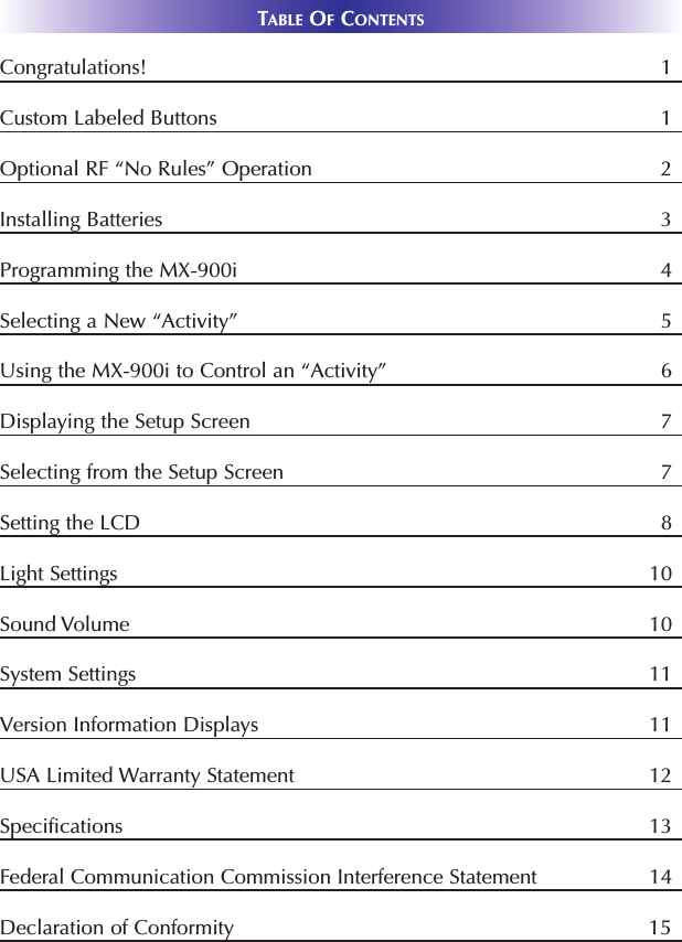 TABLE OFCONTENTSCongratulations! 1Custom Labeled Buttons 1Optional RF “No Rules” Operation 2Installing Batteries 3Programming the MX-900i 4Selecting a New “Activity” 5Using the MX-900i to Control an “Activity” 6Displaying the Setup Screen 7Selecting from the Setup Screen 7Setting the LCD 8Light Settings 10Sound Volume 10System Settings 11Version Information Displays 11USA Limited Warranty Statement 12Specifications 13Federal Communication Commission Interference Statement 14Declaration of Conformity 15 