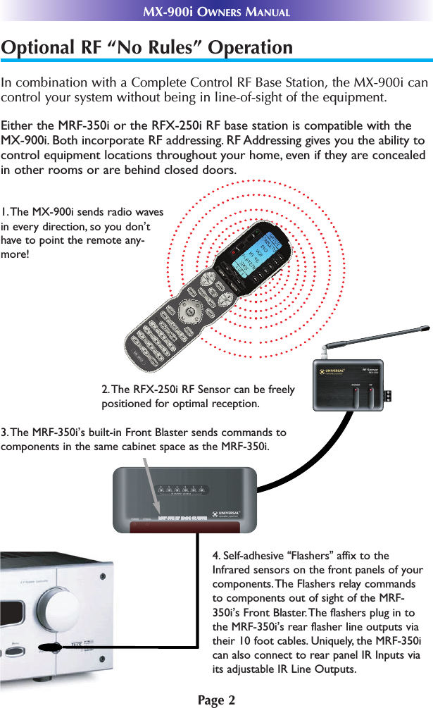 Page 2MX-900i OWNERS MANUALOptional RF “No Rules” OperationIn combination with a Complete Control RF Base Station, the MX-900i cancontrol your system without being in line-of-sight of the equipment. 3. The MRF-350i’s built-in Front Blaster sends commands tocomponents in the same cabinet space as the MRF-350i.4. Self-adhesive “Flashers”affix to theInfrared sensors on the front panels of yourcomponents. The Flashers relay commandsto components out of sight of the MRF-350i’s Front Blaster. The flashers plug in tothe MRF-350i’s rear flasher line outputs viatheir 10 foot cables. Uniquely, the MRF-350ican also connect to rear panel IR Inputs viaits adjustable IR Line Outputs.2. The RFX-250i RF Sensor can be freelypositioned for optimal reception.Either the MRF-350i or the RFX-250i RF base station is compatible with theMX-900i. Both incorporate RF addressing. RF Addressing gives you the ability tocontrol equipment locations throughout your home, even if they are concealedin other rooms or are behind closed doors. 1. The MX-900i sends radio wavesin every direction, so you don’thave to point the remote any-more! 