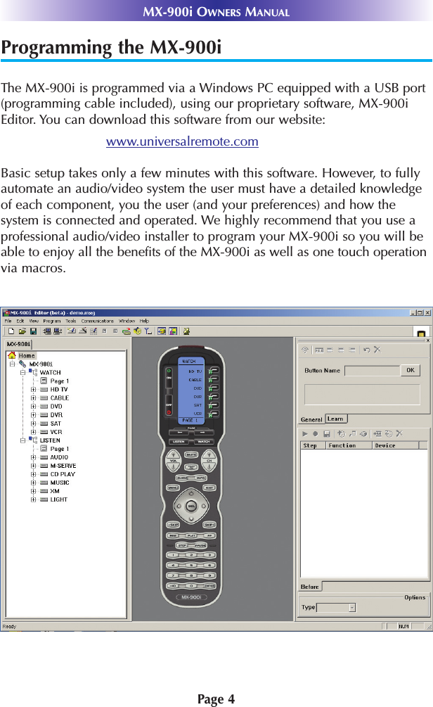 Programming the MX-900iThe MX-900i is programmed via a Windows PC equipped with a USB port(programming cable included), using our proprietary software, MX-900iEditor. You can download this software from our website:www.universalremote.comBasic setup takes only a few minutes with this software. However, to fullyautomate an audio/video system the user must have a detailed knowledgeof each component, you the user (and your preferences) and how thesystem is connected and operated. We highly recommend that you use aprofessional audio/video installer to program your MX-900i so you will beable to enjoy all the benefits of the MX-900i as well as one touch operationvia macros. Page 4MX-900i OWNERS MANUAL