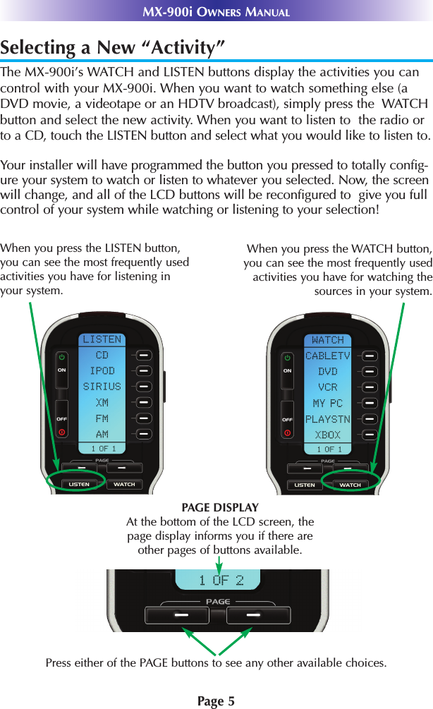 Page 5MX-900i OWNERS MANUALSelecting a New “Activity”The MX-900i’s WATCH and LISTEN buttons display the activities you cancontrol with your MX-900i. When you want to watch something else (aDVD movie, a videotape or an HDTV broadcast), simply press the  WATCHbutton and select the new activity. When you want to listen to  the radio orto a CD, touch the LISTEN button and select what you would like to listen to.Your installer will have programmed the button you pressed to totally config-ure your system to watch or listen to whatever you selected. Now, the screenwill change, and all of the LCD buttons will be reconfigured to  give you fullcontrol of your system while watching or listening to your selection!Press either of the PAGE buttons to see any other available choices. PAGE DISPLAYAt the bottom of the LCD screen, thepage display informs you if there areother pages of buttons available.When you press the WATCH button,you can see the most frequently usedactivities you have for watching thesources in your system. When you press the LISTEN button,you can see the most frequently usedactivities you have for listening inyour system. 