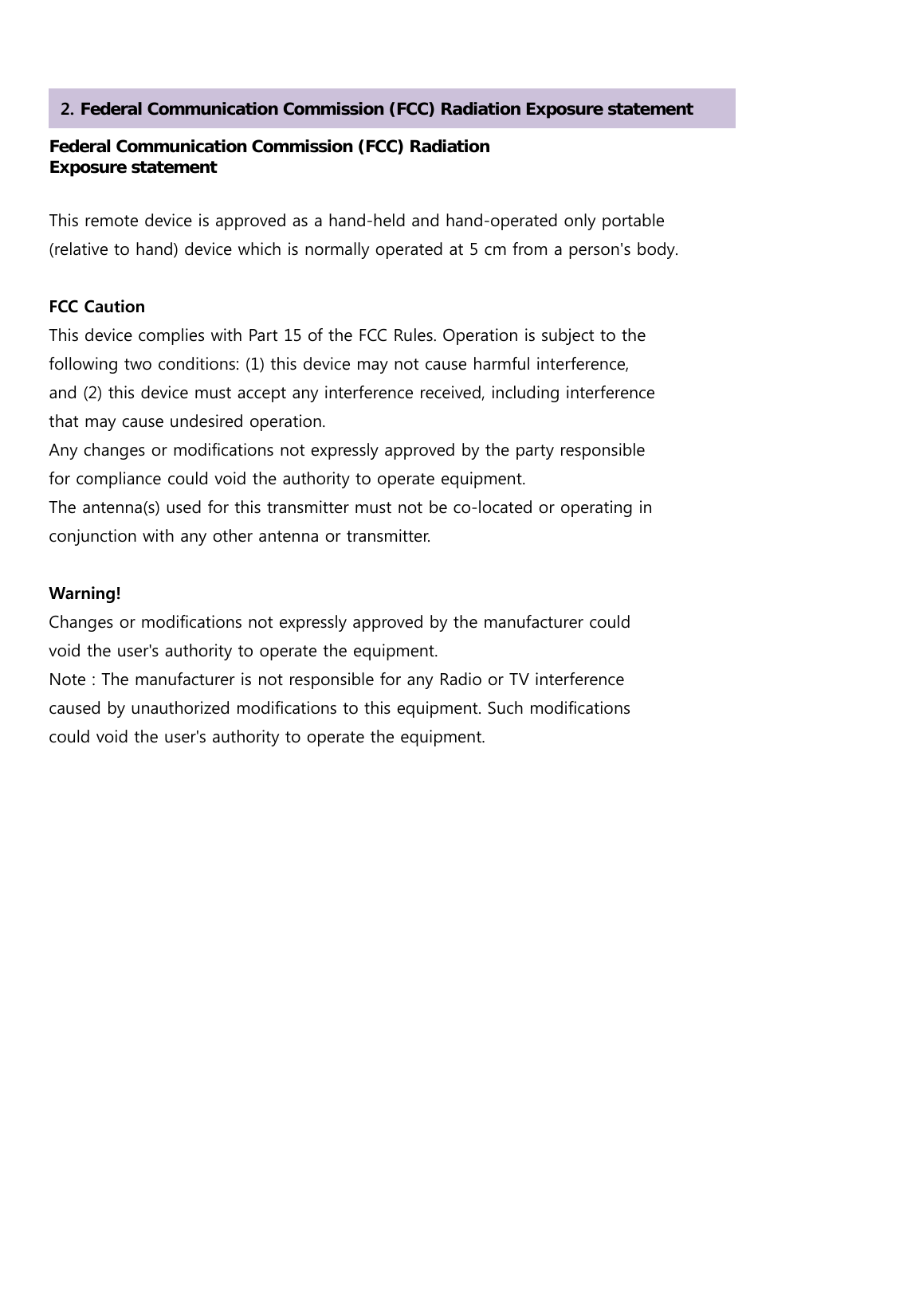    Federal Communication Commission (FCC) Radiation   Exposure statement  This remote device is approved as a hand-held and hand-operated only portable   (relative to hand) device which is normally operated at 5 cm from a person&apos;s body.  FCC Caution This device complies with Part 15 of the FCC Rules. Operation is subject to the following two conditions: (1) this device may not cause harmful interference, and (2) this device must accept any interference received, including interference that may cause undesired operation. Any changes or modifications not expressly approved by the party responsible for compliance could void the authority to operate equipment. The antenna(s) used for this transmitter must not be co-located or operating in conjunction with any other antenna or transmitter.  Warning! Changes or modifications not expressly approved by the manufacturer could void the user&apos;s authority to operate the equipment. Note : The manufacturer is not responsible for any Radio or TV interference caused by unauthorized modifications to this equipment. Such modifications could void the user&apos;s authority to operate the equipment.      2. Federal Communication Commission (FCC) Radiation Exposure statement 