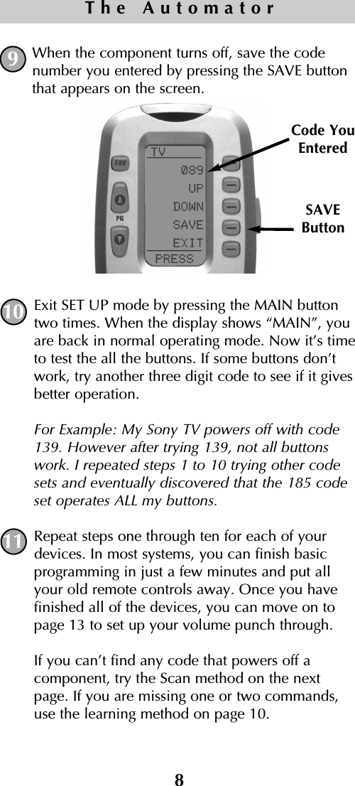 When the component turns off, save the codenumber you entered by pressing the SAVE buttonthat appears on the screen. Exit SET UP mode by pressing the MAIN buttontwo times. When the display shows “MAIN”, youare back in normal operating mode. Now it’s timeto test the all the buttons. If some buttons don’twork, try another three digit code to see if it givesbetter operation.For Example: My Sony TV powers off with code139. However after trying 139, not all buttonswork. I repeated steps 1 to 10 trying other codesets and eventually discovered that the 185 codeset operates ALL my buttons.Repeat steps one through ten for each of yourdevices. In most systems, you can finish basicprogramming in just a few minutes and put allyour old remote controls away. Once you have finished all of the devices, you can move on topage 13 to set up your volume punch through.If you can’t find any code that powers off a component, try the Scan method on the nextpage. If you are missing one or two commands,use the learning method on page 10. SAVEButtonCode YouEntered8The Automator10119
