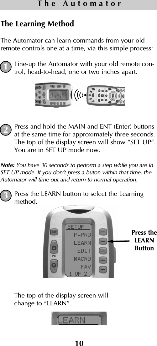 10The AutomatorThe Learning MethodThe Automator can learn commands from your oldremote controls one at a time, via this simple process: Line-up the Automator with your old remote con-trol, head-to-head, one or two inches apart.Press and hold the MAIN and ENT (Enter) buttonsat the same time for approximately three seconds.The top of the display screen will show “SET UP”.You are in SET UP mode now.Note: You have 30 seconds to perform a step while you are inSET UP mode. If you don’t press a buton within that time, theAutomator will time out and return to normal operation.Press the LEARN button to select the Learningmethod. The top of the display screen will change to “LEARN”.Press theLEARNButton123