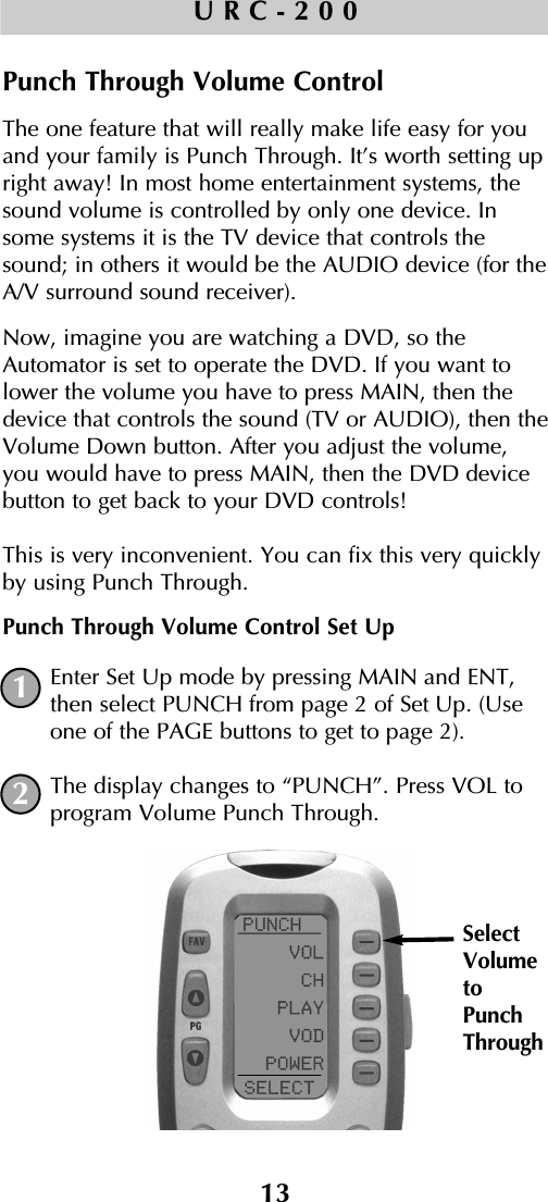 13URC-200Punch Through Volume ControlThe one feature that will really make life easy for youand your family is Punch Through. It’s worth setting upright away! In most home entertainment systems, thesound volume is controlled by only one device. Insome systems it is the TV device that controls thesound; in others it would be the AUDIO device (for theA/V surround sound receiver). Now, imagine you are watching a DVD, so theAutomator is set to operate the DVD. If you want tolower the volume you have to press MAIN, then thedevice that controls the sound (TV or AUDIO), then theVolume Down button. After you adjust the volume,you would have to press MAIN, then the DVD devicebutton to get back to your DVD controls! This is very inconvenient. You can fix this very quicklyby using Punch Through.Punch Through Volume Control Set UpEnter Set Up mode by pressing MAIN and ENT,then select PUNCH from page 2 of Set Up. (Useone of the PAGE buttons to get to page 2).The display changes to “PUNCH”. Press VOL toprogram Volume Punch Through.1SelectVolumetoPunchThrough2