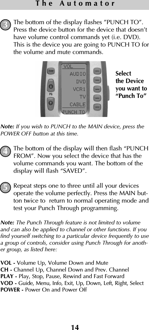 14The AutomatorThe bottom of the display flashes ”PUNCH TO”.Press the device button for the device that doesn’thave volume control commands yet (i.e. DVD).This is the device you are going to PUNCH TO forthe volume and mute commands.Note: If you wish to PUNCH to the MAIN device, press thePOWER OFF button at this time.The bottom of the display will then flash “PUNCHFROM”. Now you select the device that has thevolume commands you want. The bottom of thedisplay will flash “SAVED”.Repeat steps one to three until all your devicesoperate the volume perfectly. Press the MAIN but-ton twice to  return to normal operating mode andtest your Punch Through programming.Note: The Punch Through feature is not limited to volumeand can also be applied to channel or other functions. If youfind yourself switching to a particular device frequently to usea group of controls, consider using Punch Through for anoth-er group, as listed here:VOL - Volume Up, Volume Down and MuteCH - Channel Up, Channel Down and Prev. ChannelPLAY - Play, Stop, Pause, Rewind and Fast ForwardVOD - Guide, Menu, Info, Exit, Up, Down, Left, Right, SelectPOWER - Power On and Power Off534Selectthe Deviceyou want to“Punch To”