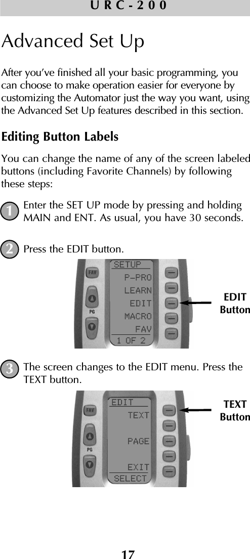 17URC-200Advanced Set UpAfter you’ve finished all your basic programming, youcan choose to make operation easier for everyone bycustomizing the Automator just the way you want, usingthe Advanced Set Up features described in this section.Editing Button LabelsYou can change the name of any of the screen labeledbuttons (including Favorite Channels) by followingthese steps:Enter the SET UP mode by pressing and holdingMAIN and ENT. As usual, you have 30 seconds.Press the EDIT button.The screen changes to the EDIT menu. Press theTEXT button.EDITButtonTEXTButton132