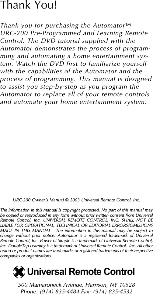 URC-200 Owner’s Manual © 2003 Universal Remote Control, Inc.The information in this manual is copyright protected. No part of this manual maybe copied or reproduced in any form without prior written consent from UniversalRemote Control, Inc. UNIVERSAL REMOTE CONTROL, INC. SHALL NOT BELIABLE FOR OPERATIONAL, TECHNICAL OR EDITORIAL ERRORS/OMISSIONSMADE IN THIS MANUAL.  The information in this manual may be subject tochange without prior notice. Automator is a registered trademark of UniversalRemote Control, Inc. Power of Simple is a trademark of Universal Remote Control,Inc. DoubleTap Learning is a trademark of Universal Remote Control,  Inc. All otherbrand or product names are trademarks or registered trademarks of their respectivecompanies or organizations.500 Mamaroneck Avenue, Harrison, NY 10528 Phone: (914) 835-4484 Fax: (914) 835-4532 Thank You!Thank you for purchasing the Automator URC-200 Pre-Programmed and Learning RemoteControl. The DVD tutorial supplied with theAutomator demonstrates the process of program-ming and automating a home entertainment sys-tem. Watch the DVD first to familiarize yourselfwith the capabilities of the Automator and theprocess of programming. This manual is designedto assist you step-by-step as you program theAutomator to replace all of your remote controlsand automate your home entertainment system.TM