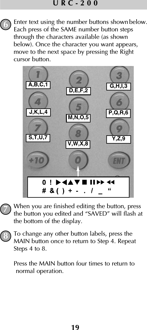 19URC-200Enter text using the number buttons shown below.Each press of the SAME number button stepsthrough the characters available (as shownbelow). Once the character you want appears,move to the next space by pressing the Right cursor button.When you are finished editing the button, pressthe button you edited and “SAVED” will flash atthe bottom of the display.To change any other button labels, press theMAIN button once to return to Step 4. RepeatSteps 4 to 8. Press the MAIN button four times to return to normal operation.678A,B,C,1D,E,F,2 G,H,I,3J,K,L,4M,N,O,5 P,Q,R,6S,T,U,7V,W,X,8 Y,Z,9