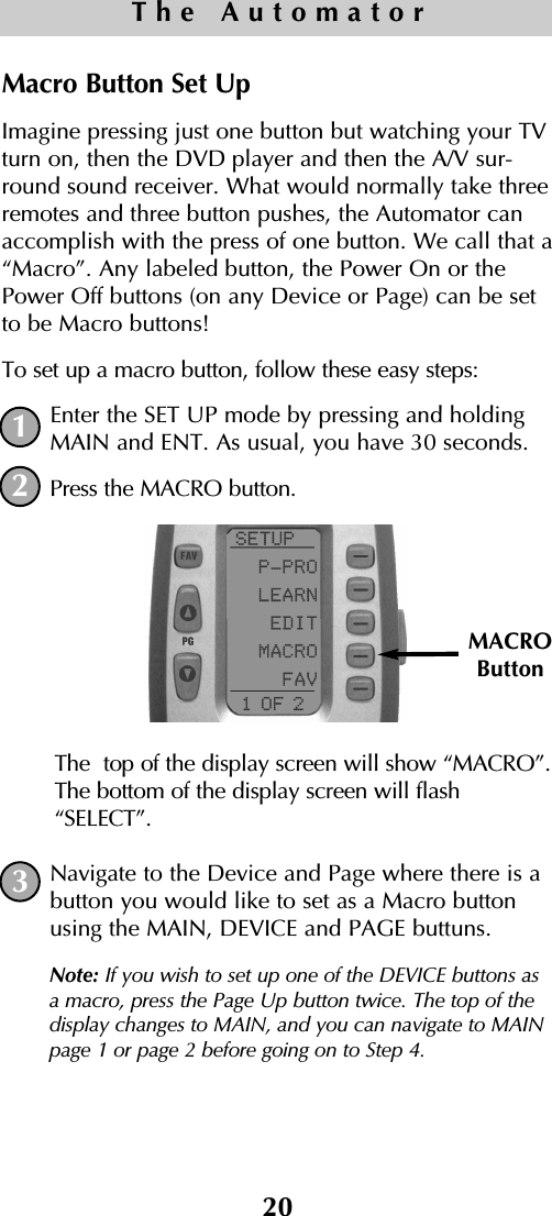 Macro Button Set UpImagine pressing just one button but watching your TVturn on, then the DVD player and then the A/V sur-round sound receiver. What would normally take threeremotes and three button pushes, the Automator canaccomplish with the press of one button. We call that a“Macro”. Any labeled button, the Power On or thePower Off buttons (on any Device or Page) can be setto be Macro buttons! To set up a macro button, follow these easy steps:Enter the SET UP mode by pressing and holdingMAIN and ENT. As usual, you have 30 seconds.Press the MACRO button. The  top of the display screen will show “MACRO”.The bottom of the display screen will flash“SELECT”. Navigate to the Device and Page where there is abutton you would like to set as a Macro buttonusing the MAIN, DEVICE and PAGE buttuns. Note: If you wish to set up one of the DEVICE buttons asa macro, press the Page Up button twice. The top of thedisplay changes to MAIN, and you can navigate to MAINpage 1 or page 2 before going on to Step 4. 20The Automator12MACROButton3
