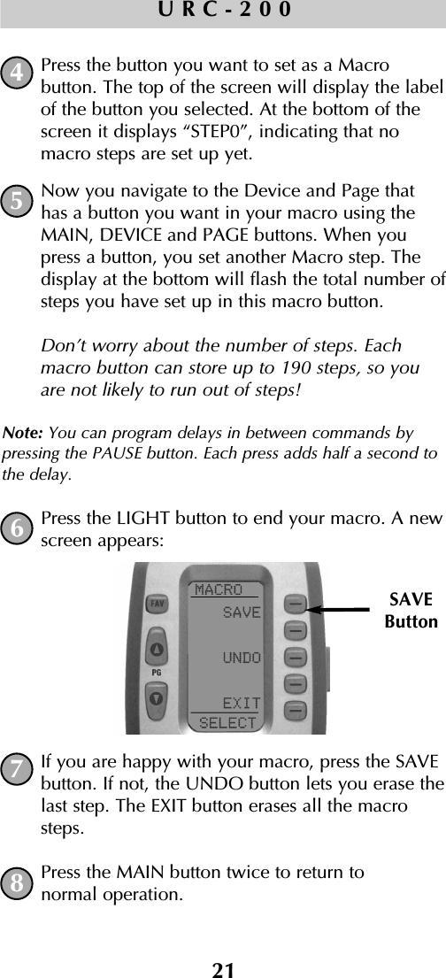 21URC-200Press the button you want to set as a Macro button. The top of the screen will display the labelof the button you selected. At the bottom of thescreen it displays “STEP0”, indicating that nomacro steps are set up yet. Now you navigate to the Device and Page thathas a button you want in your macro using theMAIN, DEVICE and PAGE buttons. When youpress a button, you set another Macro step. Thedisplay at the bottom will flash the total number ofsteps you have set up in this macro button.Don’t worry about the number of steps. Eachmacro button can store up to 190 steps, so youare not likely to run out of steps!Note: You can program delays in between commands bypressing the PAUSE button. Each press adds half a second tothe delay.Press the LIGHT button to end your macro. A newscreen appears:If you are happy with your macro, press the SAVEbutton. If not, the UNDO button lets you erase thelast step. The EXIT button erases all the macrosteps.Press the MAIN button twice to return to normal operation.45678SAVEButton